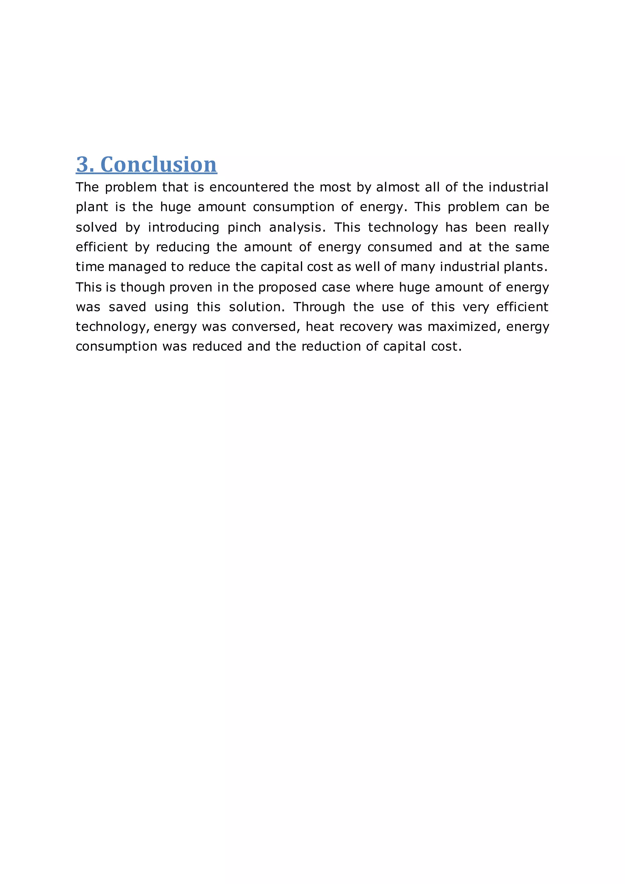 3. Conclusion
The problem that is encountered the most by almost all of the industrial
plant is the huge amount consumption of energy. This problem can be
solved by introducing pinch analysis. This technology has been really
efficient by reducing the amount of energy consumed and at the same
time managed to reduce the capital cost as well of many industrial plants.
This is though proven in the proposed case where huge amount of energy
was saved using this solution. Through the use of this very efficient
technology, energy was conversed, heat recovery was maximized, energy
consumption was reduced and the reduction of capital cost.
 