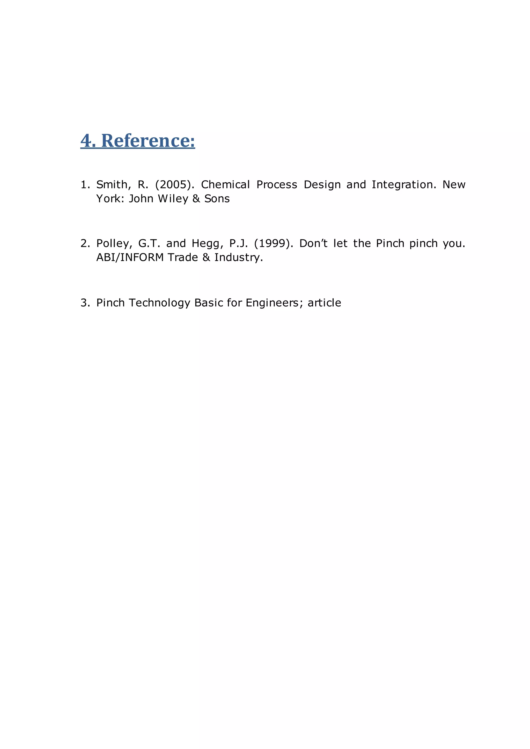 4. Reference:
1. Smith, R. (2005). Chemical Process Design and Integration. New
York: John Wiley & Sons
2. Polley, G.T. and Hegg, P.J. (1999). Don’t let the Pinch pinch you.
ABI/INFORM Trade & Industry.
3. Pinch Technology Basic for Engineers; article
 
