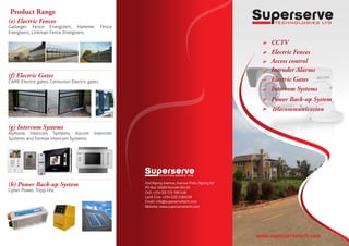 Product Range
www.superservetech.com
(e) Electric Fences
Gallarger Fence Energizers, Hammer Fence
Energizers, Linkman Fence Energizers.
(f) Electric Gates
CAME Electric gates, Centurion Electric gates.
(g) Intercom Systems
Aiphone Intercom Systems, Kocom Intercom
Systems and Farmax Intercom Systems.
(h) Power Back-up System
Cyber Power, Tripp-lite,
2nd Ngong Avenue, Avenue Flats, Ngong Rd
PO Box 50089 Nairobi 00100
Cell: +254 (0) 723 290 148
Land Line: +254 (20) 2180238
Email: info@superservetech.com
Website: www.superservetech.com
CCTV
Electric Fences
Access control
Intruder Alarms
Electric Gates
Intercom Systems
Power Back-up System
Telecommunication
 