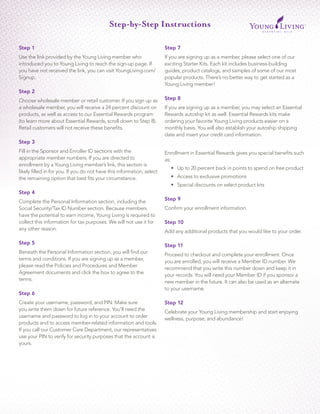 Step 1
Use the link provided by the Young Living member who
introduced you to Young Living to reach the sign-up page. If
you have not received the link, you can visit YoungLiving.com/
Signup.
Step 2
Choose wholesale member or retail customer. If you sign up as
a wholesale member, you will receive a 24 percent discount on
products, as well as access to our Essential Rewards program
(to learn more about Essential Rewards, scroll down to Step 8).
Retail customers will not receive these benefits.
Step 3
Fill in the Sponsor and Enroller ID sections with the
appropriate member numbers. If you are directed to
enrollment by a Young Living member’s link, this section is
likely filled in for you. If you do not have this information, select
the remaining option that best fits your circumstance.
Step 4
Complete the Personal Information section, including the
Social Security/Tax ID Number section. Because members
have the potential to earn income, Young Living is required to
collect this information for tax purposes. We will not use it for
any other reason.
Step 5
Beneath the Personal Information section, you will find our
terms and conditions. If you are signing up as a member,
please read the Policies and Procedures and Member
Agreement documents and click the box to agree to the
terms.
Step 6
Create your username, password, and PIN. Make sure
you write them down for future reference. You’ll need the
username and password to log in to your account to order
products and to access member-related information and tools.
If you call our Customer Care Department, our representatives
use your PIN to verify for security purposes that the account is
yours.
Step 7
If you are signing up as a member, please select one of our
exciting Starter Kits. Each kit includes business-building
guides, product catalogs, and samples of some of our most
popular products. There’s no better way to get started as a
Young Living member!
Step 8
If you are signing up as a member, you may select an Essential
Rewards autoship kit as well. Essential Rewards kits make
ordering your favorite Young Living products easier on a
monthly basis. You will also establish your autoship shipping
date and insert your credit card information.
Enrollment in Essential Rewards gives you special benefits such
as:
•	 Up to 20 percent back in points to spend on free product
•	 Access to exclusive promotions
•	 Special discounts on select product kits
Step 9
Confirm your enrollment information.
Step 10
Add any additional products that you would like to your order.
Step 11
Proceed to checkout and complete your enrollment. Once
you are enrolled, you will receive a Member ID number. We
recommend that you write this number down and keep it in
your records. You will need your Member ID if you sponsor a
new member in the future. It can also be used as an alternate
to your username.
Step 12
Celebrate your Young Living membership and start enjoying
wellness, purpose, and abundance!
Step-by-Step Instructions
 