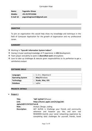 Curriculum Vitae
Page 1 of 4
Name: Yogendra Girase
Mobile: +91-9179712366
E-mail Id: yogendragirase55@gmail.com
OBJECTIVE
To join an organization this would help show my knowledge and technique in the
field of Computer Application for the growth of organization and my professional
career.
SUMMARY
 Working in “Syscraft Information System Indore”.
 Having 1.6 year working knowledge of IT experience in iOS Development.
 Team player and ability to work in diversified work atmosphere.
 Love to take up challenges & execute given responsibilities to its perfection to get a
satisfactory output.
SOFTWARE SKILLS
Languages : C, C++, Objective-C
Operating System : Mac/Windows
Technology : Xcode, Mac, IOS
Database : sqlite
PROJECTS DETAILS
 Project 1
Title: “AKT ALPHA”(iPhone)
Link: https://itunes.apple.com/in/app/akt-
alpha/id971747352?mt=8
Role: Analyst ,Design, coding.
Description: AKT ALPHA is Challenge your friends and community
whenever and however you like, and earn real
REWARDS!.Gamify your social networking experience by
completing daily challenges for yourself, friends, loved
 