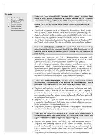 Strength:
• Hardworking
• Interpersonal Skills
• Self Motivated
• Positive Attitude
• Public Relation
Personality and
appreciate team-work
2. Worked with ‘SAAD Group-STCFSC / Maaden (EPC) Projects’, Al-Khobar, Saudi
Arabia, A Multi- National Construction & Financial Services firm, as ‘ Executive-
Administrator’ since August ‘2007 till Nov ‘2011, for a period of (3+) contract years.
Projects: [ STCFSC / MA’ADEN & ROYAL COMM. PROJECTS, RAS-AS-ZOUR &
JUBAIL ]
 Receive all documents such as Submittals, Transmittals, Daily report,
Weekly report, Letters, Minutes and E-mail Scan and update to log File.
 Prepare submittals and transmittals and submit to Clients for approvals.
 Prepare daily site report and manpower reports for Man-hours.
 Use of latest program software’s, such as latest version of Windows / NT
and Oracle Applications, Etc., to record data, maintained and updated.
3. Worked with ‘SAUD BAHWAN GROUP’, Muscat, OMAN, A Multi-National & Major
Automotive Distributor in the province of OMAN & Other GCC Countries, as ‘ Sr. HR
Executive’ since a period from January ‘2002 till February ‘2007, for a period of (4)
contract years.
 Manage and supervise the H.R / Administration activities and
preparation of employee’s attendance-sheet, MoM & Full & Final
Settlement process to ensure & maintain all the records updated.
 Over-all in charge of managing office procedure and documentation i. e.
preparation of all Submittals,Transmittals,Weekly report, Daily
Manpower report, Daily Progress report and update, Scan Submittals &
Transmittals Records. And also responsible for all receive & send mail.
 Responsible for timely reporting and submission of reports and carries-
out other related duties as assigned by my immediate manager.
4. Worked with ‘NAHIL COMPUTERS’, Riyadh, KSA, A Multi-National Computer
Distributor and Service Provider in the Kingdom, as ‘Admin-Executive’ since a
period from Sept ‘1998 till October ‘2001, for a period of (3) contract years.
 Prepared and updating records of all approved submittals and their
distribution clearly marked in the documents as per Company’s
procedure. Received, record, send and file incoming and outgoing
correspondences such as letters, memos and emails. Read and screened
incoming mail and reports..
 Prepare L/C & T.T for the client and follow bank for up-to-date
transaction. Simultaneously follow and trace with the shipping company
for the goods to receive in-time & properly.
 Responsible for timely reporting and submission of reports and carries-
out other related duties as assigned by my immediate manager.
5. Worked with ‘M/s. KARTHIK ALLOYS PVT. LTD.’, Kolkata, INDIA, A Major Supplier of
Alloy Materials to Major Steel Plants in India, as ‘Admin-Clerk’ since a period from
August ‘1996 till March ‘1998, for a period of (2) contract years.
 Prepare site memo, letter, and daily site and manpower reports.
Prepared and updating records of all related documents. Received,
record, send and file incoming and outgoing correspondences such as
letters, memos and emails. Read and screened incoming mail and
reports..
 Responsible for maintaining records data for all the correspondences,
 