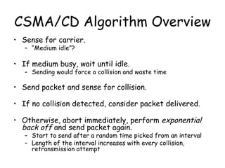 CSMA/CD Algorithm Overview Sense for carrier. “ Medium idle”? If medium busy, wait until idle. Sending would force a collision and waste time Send packet and sense for collision. If no collision detected, consider packet delivered. Otherwise, abort immediately, perform  exponential back off  and send packet again. Start to send after a random time picked from an interval Length of the interval increases with every collision, retransmission attempt 