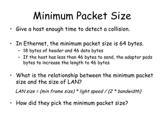 Minimum Packet Size Give a host enough time to detect a collision. In Ethernet, the minimum packet size is 64 bytes. 18 bytes of header and 46 data bytes If the host has less than 46 bytes to send, the adaptor pads bytes to increase the length to 46 bytes What is the relationship between the minimum packet size and the size of LAN? How did they pick the minimum packet size? LAN size = (min frame size) * light speed / (2 * bandwidth) 