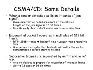CSMA/CD: Some Details When a sender detects a collision, it sends a “jam signal”. Make sure that all nodes are aware of the collision Length of the jam signal is 32 bit times Permits early abort - don’t waste max transmission time Exponential backoff operates in multiples of 512 bit times. RTT= 256bit times    backoff time > Longer than a roundtrip time Guarantees that nodes that back off will notice the earlier retransmission before starting to send Successive frames are separated by an “inter-frame” gap. to allow devices to prepare for reception of the next frame Set to 9.6   sec or 96 bit times 
