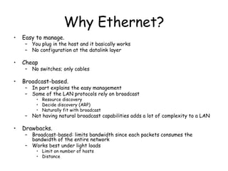 Why Ethernet? Easy to manage. You plug in the host and it basically works No configuration at the datalink layer Cheap No switches; only cables Broadcast-based. In part explains the easy management Some of the LAN protocols rely on broadcast Resource discovery Decide discovery (ARP) Naturally fit with broadcast Not having natural broadcast capabilities adds a lot of complexity to a LAN Drawbacks. Broadcast-based: limits bandwidth since each packets consumes the bandwidth of the entire network Works best under light loads Limit on number of hosts Distance 
