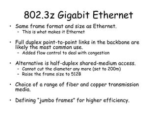 802.3z Gigabit Ethernet Same frame format and size as Ethernet. This is what makes it Ethernet Full duplex point-to-point links in the backbone are likely the most common use. Added flow control to deal with congestion Alternative is half-duplex shared-medium access. Cannot cut the diameter any more (set to 200m) Raise the frame size to 512B Choice of a range of fiber and copper transmission media. Defining “jumbo frames” for higher efficiency. 
