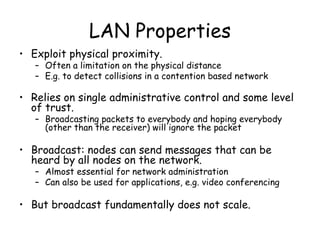LAN Properties Exploit physical proximity. Often a limitation on the physical distance  E.g. to detect collisions in a contention based network Relies on single administrative control and some level of trust. Broadcasting packets to everybody and hoping everybody (other than the receiver) will ignore the packet Broadcast: nodes can send messages that can be heard by all nodes on the network. Almost essential for network administration Can also be used for applications, e.g. video conferencing But broadcast fundamentally does not scale. 