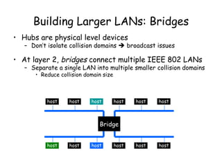 Building Larger LANs: Bridges Hubs are physical level devices Don’t isolate collision domains    broadcast issues At layer 2,  bridges  connect multiple IEEE 802 LANs Separate a single LAN into multiple smaller collision domains Reduce collision domain size host host host host host host host host host host host host Bridge 