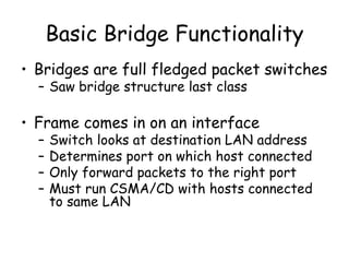 Basic Bridge Functionality Bridges are full fledged packet switches Saw bridge structure last class Frame comes in on an interface Switch looks at destination LAN address Determines port on which host connected Only forward packets to the right port Must run CSMA/CD with hosts connected to same LAN 