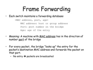 Frame Forwarding Each switch maintains a forwarding database: <MAC address, port, age>   MAC address: host or group address   Port: port number on the bridge   Age: age of the entry Meaning: A machine with  MAC address  lies in the direction of number  port  of the bridge For every packet, the bridge “looks up” the entry for the packet’s destination MAC address and forwards the packet on that port. No entry    packets are broadcasted 