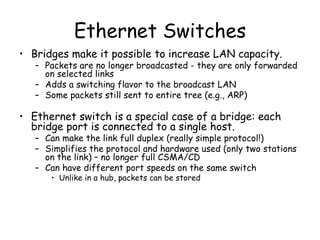 Ethernet Switches Bridges make it possible to increase LAN capacity. Packets are no longer broadcasted - they are only forwarded on selected links Adds a switching flavor to the broadcast LAN Some packets still sent to entire tree (e.g., ARP) Ethernet switch is a special case of a bridge: each bridge port is connected to a single host. Can make the link full duplex (really simple protocol!) Simplifies the protocol and hardware used (only two stations on the link) – no longer full CSMA/CD Can have different port speeds on the same switch Unlike in a hub, packets can be stored  