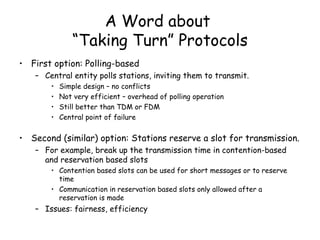 A Word about  “Taking Turn” Protocols First option: Polling-based  Central entity polls stations, inviting them to transmit. Simple design – no conflicts Not very efficient – overhead of polling operation Still better than TDM or FDM Central point of failure Second (similar) option: Stations reserve a slot for transmission. For example, break up the transmission time in contention-based and reservation based slots Contention based slots can be used for short messages or to reserve time  Communication in reservation based slots only allowed after a reservation is made Issues: fairness, efficiency  