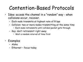 Contention-Based Protocols Idea: access the channel in a “random” way - when collisions occur, recover. Each node transmits at highest rate of R bps Collision: two or more nodes transmitting at the same time Each node retransmits until collided packet gets through Key: don’t retransmit right away Wait a random interval of time first Examples Aloha Ethernet – focus today 