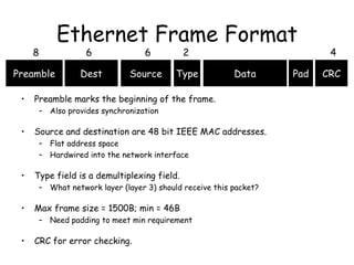 Ethernet Frame Format Preamble marks the beginning of the frame. Also provides synchronization Source and destination are 48 bit IEEE MAC addresses. Flat address space Hardwired into the network interface Type field is a demultiplexing field. What network layer (layer 3) should receive this packet? Max frame size = 1500B; min = 46B Need padding to meet min requirement CRC for error checking. Preamble Type Pad Dest Source Data CRC 8 6 6 2 4 