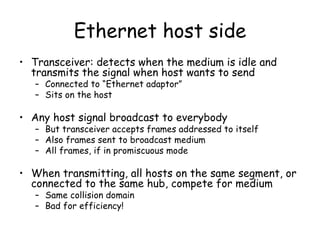 Ethernet host side Transceiver: detects when the medium is idle and transmits the signal when host wants to send Connected to “Ethernet adaptor” Sits on the host Any host signal broadcast to everybody But transceiver accepts frames addressed to itself Also frames sent to broadcast medium All frames, if in promiscuous mode When transmitting, all hosts on the same segment, or connected to the same hub, compete for medium Same collision domain Bad for efficiency! 
