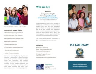 • Award winning management team.
• Global experience in 35 countries.
• Assignments based upon education.
• Interview Preparation.
• Job skills development.
• Cross cultural business experience.
• Diverse work environment.
• Letter of recommendation.
Phone: 314-669-1213
Email: johnf@istgateway.com
Web: www.istgateway.com
w
w
222 South Meramec
Suite 300
Clayton, Missouri 63105
Principal Program Director:
John M. Freeborn
www.linkedin.com/in/johnmfreeborn
 