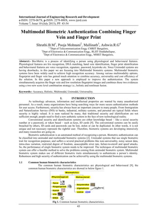 International Journal of Engineering Research and Development
e-ISSN: 2278-067X, p-ISSN: 2278-800X, www.ijerd.com
Volume 7, Issue 10 (July 2013), PP. 43-54
43
Multimodal Biometric Authentication Combining Finger
Vein and Finger Print
Shruthi.B.M1
, Pooja Mohnani2
, Mallinath3
, Ashwin.R.G4
1,2
Dept of Telecommunication Engg. CMRIT Bangalore,
3
Dept of Electronics & Communication Engg., RLJIT Doddaballapur,
4
Dept of Electronics & Communication Engg., MSRIT Bangalore,
Abstarct:- Bio-Metric is a process of identifying a person using physiological and behavioural features.
Physiological features are Iris recognition, DNA matching, hand vein identification, finger print identification
and behavioural features are voice recognition, signature, password, keystroke etc. Since Unimodal systems are
having drawbacks, in this paper we are focusing into Multimodal biometric systems. Multimodal biometric
systems have been widely used to achieve high recognition accuracy. Among various multimodality options,
fingerprint and finger vein has gained much attention to combine accuracy, universality and cost efficiency of
the solution. In this paper a new approach is employed to improve the authentication. The system
simultaneously acquires the finger vein and low resolution fingerprint images and combines these two evidences
using a two new score level combination strategy i.e., holistic and nonlinear fusion.
Keywords:- Accuracy, Holistic, Multimodal, Unimodal, Universality.
I. INTRODUCTION
As technology advances, information and intellectual properties are wanted by many unauthorized
personnel. As a result, many organizations have being searching ways for more secure authentication methods
for user access. Furthermore, security has always been an important concern to many people. From Immigration
and Naturalization Service (INS) to banks, industrial, military systems, and personal are typical fields where
security is highly valued. It is soon realized by many, that traditional security and identification are not
sufficient enough; people need to find a new authentic system in the face of new technological reality.
Conventional security and identification systems are either knowledge based – like a social security
number or a password, or token based – such as keys, ID cards [9]. The conventional systems can be easily
breached by others, ID cards and passwords can be lost, stolen or can be duplicated. In other words, it is not
unique and not necessary represent the rightful user. Therefore, biometric systems are developing intensively
and many researches are going on.
Biometric authentication is an automated method of recognizing a person. Biometric authentication can
be classified into unimodal and multimodal biometric systems [2]. Unimodal systems that use single biometric
trait for recognition purposes; and suffers a several practical problems like non-universality, noisy sensor data,
intra-class variation, restricted degree of freedom, unacceptable error rate, failure-to-enroll and spoof attacks.
So, the performance of single biometric system needs to be improved. The techniques of multimodal biometric
system can offer a feasible method to solve the problems coming from unimodal biometric system. Multimodal
biometric system makes use of different biometric traits simultaneously to authenticate a person‟s identity.
Robustness and high security of authentication can be achieved by using the multimodal biometric systems.
1.1 Common human biometric characteristics
The common human biometric characteristics are physiological and behavioural [9], the
common human biometric characteristics are showed in below figure 1.
Fig 1. Common human biometric characteristics.
 