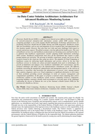 ISSN (e): 2250 – 3005 || Volume, 07 || Issue, 01|| January – 2017 ||
International Journal of Computational Engineering Research (IJCER)
www.ijceronline.com Open Access Journal Page 40
An Data Center Solution Architecture Architecture For
Advanced Healthcare Monitoring System
S.M. Roychoudri1
, Dr. M. Aramudhan2
1
Research Scholar, Dept. of CSE, Rayalaseema University Kurnool (A.P), India.
2
Asst. Prof, Dept. of IT, Perunthalaivar Kamarajar Inst of Engg& Technology, Nedugadu, Karikal,
Puducherry, India.
I. INTRODUCTION
Now days the entire world concentrates on ehealth care systems. The Austrian policy paper for eHealth “An
information and communication strategy for a modern Austrian Health Care” was developed in 2006 and
focuses on the following issues, Portability and interoperability aspects, such as standardisation, pecific eHealth
applications, e.g. telemedicine and eCards, legal aspects regarding data protection and patient access. In Austria
Principle laws are in the responsibility of the Federal Ministry of Health which is the supervisory authority on
national issues; the implementation of the legal provisions in the healthcare system is in the responsibility of the
federal provinces (nine Länder) following a decentralized model. The Federal ministry is supported by
subordinated authorities such as the Federal Office for Safety in the Healthcare system. Since 1980, part of the
responsibility for healthcare policy in Belgium has been devolved from the federal Government to the regional
governments, with the Federal Ministry of Health to be the responsible body. The federal authorities determine
the general legislative framework for the health system by issuing laws and by determining the annual budget.
ABSTRACT
Electronic Health Record (EHR) is a digital record shared across different healthcare settings,
by network-connected enterprise-wide information systems called EHR systems. Cloud
computing paradigm is one of the popular Health Information Technology infrastructures for
facilitating Electronic Health Record (EHR) sharing and EHR integration. Healthcare clouds
offer new possibilities, such as easy and ubiquitous access to medical data, and opportunities for
new business models. However, they also bear new risks and raise challenges with respect to
security and privacy aspects. The global economic crisis has affected the health sector. The costs
of healthcare services rise and healthcare professionals are becoming scarce and hard to find, it
is imminent that healthcare organizations consider adopting health information technology
(HIT) systems. Healthcare professionals must have all the information they require to make
prompt patient-care decisions. The growing of mobility connections, people can access all the
resources hosted in the cloud any time using any device. The adoption of Cloud Computing in
healthcare system for delivering health information and services, driven by the fact that
healthcare services in Jordan are almost provided manually from tools to technologies, the
growth of inhabitants and refugees crisis, healthcare stakeholders ICT consciousness, and the
technical challenges and delays faces the implementation e-Healthcare system. The different
problems concerning the managerial, administrative and management aspects, to the concern of
physician or researcher, that necessities the infrastructure to process, store, manage patient
data, analysis, diagnosis, and so on. Cloud computing is a significant alternative to solve many
of these problems providing several advantages in terms of resource management and
computational capabilities. In this paper we propose a national cloud computing data centers
architecture solution to host healthcare system services computing resources components,
proposing building a national e-health cloud environment to overcome many of the challenges
confronting the success of Hakeem the core of the National e-Health System (NHS) for the
provision of e-Health as a Service.
Key Words: Cloud Computing, Healthcare Monitoring System (HMS), National e-Health
System (NHS), Data Center Solution Architecture, Compliance Site’s Solution Architecture.
 