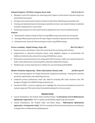 Industrial Engineer, TVS Motor Company, Hosur, India Feb’12 to Nov’13
 Managed a team of IE engineers for achieving yearly targets in work content reduction using Lean
and productivity projects.
 Driving process improvement projects involved in Fabrication, Machining and assembly cells
 Creating and implementing line balancing in assembly conveyor, man machine balance to optimize
manpower deployment in various lines.
 Estimating manpower for entire plant based on deployment time to meet monthly demand.
Projects:
 Optimized the number of docks in Plant II using SMED concept and small scale automation
 Developed Mizusumashi system for XL Super Engine assembly to optimize the material flow.
 Estimated work content for Phoenix & Jupiter model using MTM technique
Process consulting - Knight Printing, Fargo, USA Mar’10 to May’11
 Business process consulting to reduce the overall lead time in printing order delivery.
 Implemented an improved production layout using Spaghetti diagram to accommodate the
fulfilment facility thereby achieved the saving of $30,000 per annum.
 Reduced pre-production lead time by cutting down WIP inventory in office area, improved operator
(white collar) efficiency by eliminating NVA using Value Added Flow Analysis.
 Worked under accounts department to redefine the cost estimating method (BHR).
Member Production Engineering - Wabco India Limited, Chennai, India Jan’08 to Apr’09
 Process proving engineer for Flange (Aluminium component) machining - Cutting tools selection,
parameter optimization, and conducting trial runs
 Conducted process performance study (Pp, Ppk) for accepting CNC Lathe machines from ACE
designers, Bangalore for WABCO Flange production line.
 Introduced SIPOC, a process mapping tool to highlight the new process development process for
customer approval. This tool has been horizontally deployed for all new projects.
RESEARCH PAPERS
 Ganesh Thambidorai, Om Prakash Yadav and Bimal Nepal, “A robust frame work in Multiresponse
Optimization Approaches”, Feb’13, Quality and Reliability engineering, International
 Ganesh Thambidorai, Om Prakash Yadav and Bimal Nepal, “ Multiresponse Optimization
Approaches- A Comparative Study”, 2011 Proceedings of the International Conference on Advances
in Supply Chain and Manufacturing Management
 
