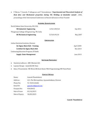  P Maran, T Ganesh, P Azhagesan and T Sorenakumar, “Experimental and Theoretical Analysis of
Heat flow and Mechanical properties during TIG Welding of dissimilar metals”, 2006,
proceedings of the International Conference on Recent Advances in Heat Transfer
ACADEMIC QUALIFICATIONS
North Dakota State University, ND, USA
MS Industrial Engineering G.P.A 3.89/4.0 Sep 2011
Thiagarajar College of Engineering, TN, India
BE Mechanical Engineering G.P.A 8.49/10 May 2007
CERTIFICATION
Indian Statistical Institute, Chennai
Six Sigma Black Belt - Training April 2009
Certified Six Sigma Black Belt Nov 2014
ContinuingEducation Program, IITDelhi
Supply Chain Management June 2013
SOFTWARE PROFICIENCY
 Statistical software - JMP, Minitab, SAS
 Layout/ Design- AutoCAD, MS Visio
 Data / Presentation - MS Word, MS Excel (basic VBA Programming), MS PowerPoint
CONTACT DETAILS
Name: Ganesh Thambidorai
Address: A21, The Metropolitan, Ayanambakkam, Chennai
Phone No: 91-9445126682
Email ID: ganesh.vt@gmail.com
Passport No: N3628432
Date of Issue: 01/10/2015
Date of Expiry: 30/09/2025
Ganesh Thambidorai
 