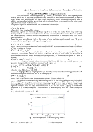 Speech Enhancement Using Spectral Flatness Measure Based Spectral Subtraction
DOI: 10.9790/4200-0702014146 www.iosrjournals.org 42 | Page
III. Proposed SFM Based Multi-Band Spectral Subtraction
Multi-band spectral subtraction, proposed by Kamath [4] is the simplest way of removing background
noise. It is very hard for any of the speech enhancement algorithms to perform homogeneously over all types of
noise [10] and hence algorithms are built under certain assumptions. Spectral subtraction assumes that noise is
additive and uncorrelated with the speech signal and an estimate of noise is subtracted from the noisy speech
signal to obtain estimate of clean speech.
Noisy speech signal can be represented as sum of clean speech and noise as:
(2)
where x(n) is clean speech and d(n) is noise.
Since speech signal is non-stationary and changes rapidly, it is divided into smaller frames using windowing
techniques where each frame seems to be constant allowing us to apply Short Time Fourier Transform (STFT)
for further processing. Hamming window is preferred over rectangular for its smoothness at the edges which
reduces distortion.
Neglecting cross spectral terms which is the product of noise and clean speech spectral terms [9], power
spectrum of noisy speech signal can be approximately given as:
(3)
where is the magnitude spectrum of clean speech and is magnitude spectrum of noise. An estimate
of clean speech can be given as:
(4)
Considering the practical fact that a colored noise corrupts the speech signal, multiband spectral
subtraction is implemented wherein each frame is divided into ‘M’ bands of equal lengths and the amount of
noise subtracted from each band is decided by a weighting factor ⍺i. An estimate of clean speech of ith
band is
given as:
⍺ (5)
Improved spectral subtraction proposed by Berouti [1] where the resulted spectrum was
prevented from going below spectral floor (minimum level) is given as:
⍺
(6)
where the value of is chosen to be 0.02
In the proposed model weighting factor ⍺i is driven by a noise-speech discriminating parameter, SFM
than traditional Signal to Noise ratio. SFM in dB can be given as:
(7)
whereGm and Am are geometric and arithmetic means of power spectrum respectively.
This paper proposes an empirical relationship between SFM and weighting factor ⍺.For speech signal
SFM of -60 dB represents a pure tone and a minimum value of noise power should be subtracted from the input
noisy signal, hence a small value of ⍺= 1 was chosen till SFM = -40dB as shown in Fig. 1. Whereas SFM of 0 dB
represents complete noise and hence a maximum value of ⍺ = 2.5 was chosen. Applying a second order
polynomial fit for the above data points, a relation between SFM and weighting factor ⍺ of ith
band can be given
as:
⍺ (8)
Fig. 1. Relationship between SFM and weighting factor ⍺
-60 -50 -40 -30 -20 -10 0
0
0.5
1
1.5
2
2.5
Relationship between SFM and Alpha
SFM in dB
Alpha
y = 0.00063*x2
+ 0.063*x + 2.5
data 1
quadratic
 