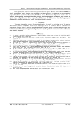 Speech Enhancement Using Spectral Flatness Measure Based Spectral Subtraction
DOI: 10.9790/4200-0702014146 www.iosrjournals.org 46 | Page
From spectrogram analysis of input noisy speech, enhanced speech obtained from traditional SNR based
MBSS and enhanced speech obtained from proposed SFM based MBSS, it is evident that the performance of
proposed model is superior that the existing SNR based model. Performance of proposed model is best for
Additive White Gaussian Noise since model was designed under the assumption that additive noise corrupts the
speech signal and performance of the proposed model decreases for babble noise since the frequency and
characteristics of babble noise are very similar to the speech signal of interest.
VI. Conclusion
This paper intended to preserve the perceptual quality of speech by exploiting one of the spectral
characteristic of noise called SFM. From results and analysis it can be concluded that the performance of
proposed SFM based MBSS is superior than the traditional SNR based MBSS. Proposed model proved to have
better noise cancellation preserving perceptual quality of the speech signal with minimum distortion and musical
noise is nearly inaudible.
References
[1] M. Berouti, R. Schwartz, J. Makhoul, “Enhancement of speech corrupted by acoustic noise,”Proc. IEEE Int. Conf. Acoust., Speech,
Signal Process.,pp. 208–211, April 1979.
[2] C.-T. Lin, “Single-channel speech enhancement in variable noise-level environment,” IEEE Trans. Syst. Man Cybernet. A 33 (1)
(2003) 137–143.
[3] Radu Mihnea Udrea, Nicolae D. Vizireanu, Silviu Ciochina, “An improved spectral subtraction method for speech enhancement
using a perceptual weighting filter,” Elsevier Digital Signal Processing 18, pp. 581-587, Aug 2007.
[4] S. Kamath, and P. C. Loizou, “A multi-band spectral subtraction method for enhancing speech corrupted by colored noise,” in
Proceedings of Int. Conf. on Acoustics, Speech, and Signal Processing, Orlando, USA, May 2002, vol. 4, pp. 4160 4164.
[5] S.F. Boll, “Suppression of acoustic noise in speech using spectral subtraction,” IEEE Trans. Acoust., Speech.
[6] GRAY, A.H., and MARKEL, J.D. “A spectral-flatness measure for studying the autocorrelation method of linear prediction of
speech analysis,” IEEE Trans. Acoust. Speech Signal Process., 1974, 22, pp. 207–217.
[7] Dr. (Smt). S.D. Apte and Shridhar, “Speech Enhancement in Hearing Aids Using Conjugate Symmetry of DFT and SNR-Perception
Models,” International Journal of Computer Applications, vol. 1,no. 21, pp. 44-51, 2010.
[8] Dr. (Mrs). S.D. Apte, Shridhar, “Speech Enhancement in Hearing Aids Using Conjugate Symmetry Proprety of Short Time Fourier
Transform,” International Journal of Recent Trends in Engineering, vol. 2, no. 5, pp. 346-351, November 2009.
[9] Soumya Jolad, Shridhar,“Speech Enhancement Using Spectral Subtraction Technique with Minimized Cross Spectral
Components,” International Journal of Research in Engineering and Technology, vol. 5, no.3, pp. 197-200, March 2016.
[10] Supriya.P.Sarvade, Dr.Shridhar. K and Varun.P.Sarvade, “Multi-Band Spectral Subtraction for Speech Enhancement Using Sine
Multitaper,” IOSR Journal of VLSI and Signal Processing,vol. 6, issue 6, ver. II, pp. 70-76, Nov.-Dec. 2016.
[11] Supriya.P.Sarvade, Dr.Shridhar. K and Varun.P.Sarvade, “Radix-2 DIT-FFT Algorithm for Real Valued Sequence,” International
Journal of Emerging Trends in Science and Technology, vol. 3, issue 2, pp. 3534-3536, Feb. 2016.
[12] Supriya.P.Sarvade, Dr.Shridhar. K and Varun.P.Sarvade, “Time Efficient Structure for DFT Filter Bank,” International Journal of
Emerging Trends in Science and Technology, vol. 3, issue 11, pp. 4791-4794, Nov. 2016.
[13] J. S. Lim and A. V. Oppenheim, “Enhancement and Bandwidth Compression of Noisy Speech,”Proceedings of the IEEE, vol. 67,
pp. 1586–1604, (1979).
[14] W. Cooley and J. W. Tukey, "An algorithm for the machine calculation of complex Fourier series," Math. Coinput, vol. 19,
pp.297—301, 1965.
[15] P. C. Loizou, “Speech Enhancement: Theory and Practice,”Ist ed. Taylor and Francis, (2007).
 