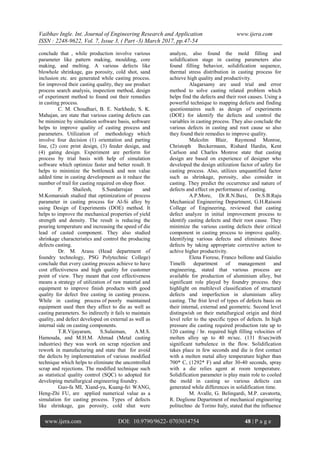 Vaibhav Ingle. Int. Journal of Engineering Research and Application www.ijera.com
ISSN : 2248-9622, Vol. 7, Issue 3, ( Part -3) March 2017, pp.47-54
www.ijera.com DOI: 10.9790/9622- 0703034754 48 | P a g e
conclude that , while production involve various
parameter like pattern making, moulding, core
making, and melting. A various defects like
blowhole shrinkage, gas porosity, cold shot, sand
inclusion etc. are generated while casting process.
for improved their casting quality, they use product
process search analysis, inspection method, design
of experiment method to found out their remedies
in casting process.
C. M. Choudhari, B. E. Narkhede, S. K.
Mahajan, are state that various casting defects can
be minimize by simulation software basis, software
helps to improve quality of casting process and
parameters. Utilization of methodology which
involve four decision (1) orientation and parting
line, (2) core print design, (3) feeder design, and
(4) gating design. Experiment are perform for
process by trial basis with help of simulation
software which optimize faster and better result. It
helps to minimize the bottleneck and non value
added time in casting development as it reduce the
number of trail for casting required on shop floor.
P. Shailesh, S.Sundarrajan and
M.Komaraiah studied that optimization of process
parameter in casting process for Al-Si alloy by
using Design of Experiments (DOE) method. It
helps to improve the mechanical properties of yield
strength and density. The result is reducing the
pouring temperature and increasing the speed of die
lead of casted component. They also studied
shrinkage characteristics and control the producing
defects casting.
Dr. M. Arasu (Head department of
foundry technology, PSG Polytechnic College)
conclude that every casting process achieve to have
cost effectiveness and high quality for customer
point of view. They meant that cost effectiveness
means a strategy of utilization of raw material and
equipment to improve finish products with good
quality for defect free casting in casting process.
While in casting process of poorly maintained
equipment used then they affect to die as well as
casting parameters. So indirectly it fails to maintain
quality, and defect developed on external as well as
internal side on casting components.
T.R.Vijayaram, S.Sulaiman, A.M.S.
Hamouda, and M.H.M. Ahmad (Metal casting
industries) they was work on scrap rejection and
rework in manufacturing and state that for avoid
the defects by implementation of various modified
technique which helps to eliminate the uncontrolled
scrap and rejections. The modified technique such
as statistical quality control (SQC) to adopted for
developing metallurgical engineering foundry.
Guo-fa MI, Xiand-yu, Kuang-fei WANG,
Heng-Zhi FU, are applied numerical value as a
simulation for casting process. Types of defects
like shrinkage, gas porosity, cold shut were
analyze, also found the mold filling and
solidification stage in casting parameters also
found filling behavior, solidification sequence,
thermal stress distribution in casting process for
achieve high quality and productivity.
Alagarsamy are used trial and error
method to solve casting related problem which
helps find the defects and their root causes. Using a
powerful technique to mapping defects and finding
questionnaires such as design of experiments
(DOE) for identify the defects and control the
variables in casting process. They also conclude the
various defects in casting and root cause so also
they found their remedies to improve quality.
Malcolm Blair, Raymond Monroe,
Christoph Beckermann, Rishard Hardin, Kent
Carlson and Charles Monroe state that casting
design are based on experience of designer who
developed the design utilization factor of safety for
casting process. Also, utilizes unquantified factor
such as shrinkage, porosity, also consider in
casting. They predict the occurrence and nature of
defects and effect on performance of casting.
A.P.More, Dr.R.N.Baxi, Dr.S.B.Raju
Mechanical Engineering Department, G.H.Raisoni
College of Engineering, reviewed that casting
defect analyze in initial improvement process to
identify casting defects and their root cause. They
minimize the various casting defects their critical
component in casting process to improve quality.
Identifying various defects and eliminates those
defects by taking appropriate corrective action to
achive higher productivity.
Elena Fiorese, Franco bollono and Gaiulio
Timelli department of management and
engineering, stated that various process are
available for production of aluminium alloy, but
significant role played by foundry process. they
highlight on multilevel classification of structural
defects and imperfection in aluminium alloy
casting. The frist level of types of defects basis on
their internal, external and geometric. Second level
distingwish on their metallurgical origin and third
level refer to the specific types of defects. In high
pressure die casting required production rate up to
120 casting / hr. required high filling velocities of
molten alloy up to 40 m/sec. (131 ft/sec)with
significant turbulence in the flow. Solidification
takes place in few seconds and die is first contact
with a molten metal alloy temperature higher than
700* C, (1292* F) and after 30-40 seconds, spray
with a die relies agent at room temperature.
Solidification parameter is play main role to cooled
the mold in casting so various defects can
generated while differences in solidification time.
M. Avalle, G. Belingardi, M.P. cavatorta,
R. Deglione Department of mechanical engineering
politechno de Torino Italy, stated that the influence
 