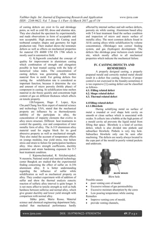 Vaibhav Ingle. Int. Journal of Engineering Research and Application www.ijera.com
ISSN : 2248-9622, Vol. 7, Issue 3, ( Part -3) March 2017, pp.47-54
www.ijera.com DOI: 10.9790/9622- 0703034754 49 | P a g e
of casting defects are exist in Gs and shrinkage
pores, as well as cold fill, dross and alumina skin.
They also checked the specimen by experimentally
and made observations in form of acceptable and
non acceptable. High pressure die Casting used
toobtaind complex shapes and geometry for high
production rate. Their studied shows the temrature
defects as well as effects on mechanical properties
for material EN 46000 UNI EN 1706 which is
mostly used in automotive field.
G. K.Sigworth concluded the concept of
quality for improvement in aluminium casting
which combination of strength and elongation
possible in heat treated casting with the help of
numerical value index. The concentration of
casting defects was generating while molten
material flow in mold. For getting defects free
casting, the solidification rate is considered as
important function, because it determine the size
and amount of micro porosity (brittle phase) of
component in casting. In solidification time molten
material in die freeze quickly and concentrate high
content of gas on different thickness which affects
on tensile property.
J.B.Ferguson, Hugo F. Lopez, Kyu
Cho,and Chang Soo Kim expert of material science
and technology USA, stated that the mechanical
property are influence by as thermodynamic
stability of the participate in alloy, the
concentration of impurity elements that evolve in
alloy micro structure. Different heat treatments to
control the quantity, size and composition of inter
metallic form of alloy. The A-319 aluminium alloy
material used for engine block for its good
abressive property as well as mechanical strength.
They also stated the account of temperature effects
on youngs modulas, true yield stress, true failure
stress and strain to failure for participation hardness
alloy. Also shows strength coefficients, ductility
parameter and strain hardening exponent for T-7
heat treatment condition.
J. Kajorncchairyakal, R. Sirichaivejakul,
N moonrin, National metal and material technology
center Bangkok are studied that the experimental
finding concerning the effect of sulfur on A-356
aluminium alloy. It is better understanding
regarding the influence of sulfur while
solidification as well as mechanical property on
alloy. They conduct experiment with of addition of
sulfur and show the thermal analysis eutectic
reaction of sulfuric alloy interval is quite longer. It
is not more affect to tensile strength as well as bulk
hardness between sulferise and normal alloy, which
give greater ductility and lower yield strength with
comparison with normal alloy.
Ildiko peter, Mario Rosso, Material
science and chemical engineering department Italy,
studied that mechanical performance hardly
affected by internal surface and sub surface defects,
porosity etc while casting. Aluminium based alloy
with T-6 heat treatment fined the surface condition
and inspection of micro and macro surface of
metallic alloy. The most common defects found in
Al-Si casting alloys while solidification by volume
concentration, (Shrinkage) non correct feeding
system, and gas (hydrogen) development. The
defects like shrinkage pour inclusion crack initiate
site, which mostly affect to all mechanical
properties which indicate the mechanical failure.
IV. CASTING DEFECTS AND
REMMEDIES
A properly designed casting, a properly
prepared mould and correctly malted metal should
result in a defect free casting. However, if proper
control is not exercised in the foundry-sometimes it
is too expensive [1].casting defect can be classified
as follows-
4.1. Filling related defect
4.2. Shape related defect
4.3. Thermal related defect
4.1Filling related defect
4.1.1.Blowhole
During solidifying metal on surface of
metal a rounded or ovel shape hole cavity on
smooth or clean surface which is associated with
oxides. It collects into a bubble at the high points of
a mould cavity ad prevents the liquid metal from
filling that space. Blowhole is a kind of cavities
defect, which is also divided into pinhole and
subsurface blowhole. Pinhole is very tiny hole.
Subsurface blowhole only can be seen after
machining. The defects are nearly always located in
the cope part of the mould in poorly vented pockets
and undercuts.
Blow hole
Possible causes
 poor venting core of mould
 Excessive release of gas permissibility
 Excessive moisture absorption by the cores
 Low pouring temperature while casting
Remedies
 Improve venting core of mould,
 provide venting channels,
 