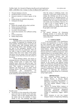 Vaibhav Ingle. Int. Journal of Engineering Research and Application www.ijera.com
ISSN : 2248-9622, Vol. 7, Issue 3, ( Part -3) March 2017, pp.47-54
www.ijera.com DOI: 10.9790/9622- 0703034754 52 | P a g e
 Thermal imbalance in the die
 Insufficient draft in sections of the die
 Excessive porosity in critical regions of the
Part
 Product design not matched to the process
 Inadequate die design
Remedies
 Reduce dry strength, add saw dust/ coal dust
 Reduce pouring temperature
 Avoid superheating of metal
 Use chills • Provide feeders
 Avoid early knockout. Give sufficient cooling
time.
 Correct composition
 Reduce sharp corners
4.3.2. Shrinkage
Shrinkage defects occur when feed metal is
not available to compensate for shrinkage as the
metal solidifies. Shrinkage defects can be split into
two different types: open shrinkage defects and
closed shrinkage defects. Open shrinkage defects
are open to the atmosphere, therefore as the
shrinkage cavity forms air compensates. There are
two types of open air defects: pipes and caved
surfaces. Pipes form at the surface of the casting
and burrow into the casting, while caved surfaces
are shallow cavities that form across the surface of
the casting.
Closed shrinkage defects, also known as
shrinkage porosity, are defects that form within the
casting. Isolated pools of liquid form inside
solidified metal, which are called hot spots. The
shrinkage defect usually forms at the top of the hot
spots. They require a nucleation point, so
impurities and dissolved gas can induce closed
shrinkage defects. The defects are broken up into
macroporosity and microporosity (or
microshrinkage), where macroporosity can be seen
by the naked eye and microporosity cannot.
Shrinkage Porosity.
Possible causes
 The density of a die casting alloy in the molten
state is less than its density in the solid state.
Therefore, when an alloy changes phase from
the molten state to the solidstate, it always
shrinks in size. This shrinkage takes place
when the casting is solidifying inside a die
casting die. At the centre of thick sections of a
casting, this shrinkage can end up as many
small voids known as ‗shrinkage porosity‘. If
the shrinkage porosity is small in diameter and
confined to the very centre of thick sections it
will usually cause no problems. However, if it
is larger in size, or joined together, it can
severely weaken a casting. It is also a
particular problem for castings which need to
be gas tight or water tight‘.
Remedies
 The general technique for eliminating
shrinkage porosity is to ensure that liquid
metal under pressure continues to flow into the
voids as they form.
V. CONCLUSION
In the present paper, a new classification
of defects and imperfections or Al alloy castings
has been presented. three categories of casting
defect have been identified: filling-related defects,
shrinkage defects, shape related defects, thermal-
related defects, Briefly, Filling- related defects
,thermal-related defects result from the interaction
between melt flows at different temperature, while
undesired phases are non-metallic phases, such as
oxides, pieces of refractory and dross, which come
from the interaction between melt and
environment. Finally, thermal contraction defects
are cracks due to the casting contraction
constrained by the die or already solidified
material. In this research work different casting
defects are studied. By referring different research
papers causes and their remedies are listed. These
will help to improve the quality in industries for
analysis of casting defect. This study will definitely
be helpful in improving the productivity.
Rejections of the casting should be as minimized
and get higher quality.
REFERANCES
[1]. Defects, Causes and Their Remedies in
Casting Process: A Review Rajesh
Rajkolhe1, J. G. Khan2 Asst Professor1, 2,
Mechanical Engineering Department1, 2,
Shri Sant Gajanan Maharaj College of
Engineering,
[2]. ―Review of Casting Defect Analysis to
Initiate the Improvement Process‖A.P.More,
Dr.R.N.Baxi, Dr.S.B.Jaju Mechanical
Engineering Department, G.H.Raisoni
College of Engineering, Nagpur. 440016
(India)
[3]. Defect formation in cast iron Lennart
Elmquist School of Engineering Jönköping
 