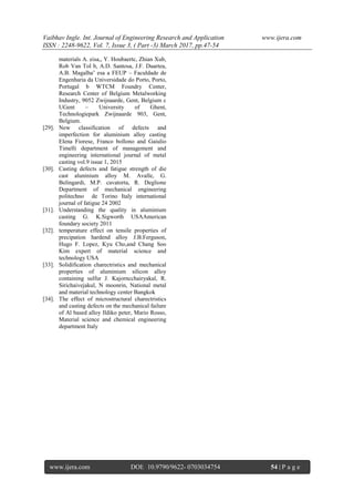 Vaibhav Ingle. Int. Journal of Engineering Research and Application www.ijera.com
ISSN : 2248-9622, Vol. 7, Issue 3, ( Part -3) March 2017, pp.47-54
www.ijera.com DOI: 10.9790/9622- 0703034754 54 | P a g e
materials A. eisa,, Y. Houbaertc, Zhian Xub,
Rob Van Tol b, A.D. Santosa, J.F. Duartea,
A.B. Magalha˜ esa a FEUP – Faculdade de
Engenharia da Universidade do Porto, Porto,
Portugal b WTCM Foundry Center,
Research Center of Belgium Metalworking
Industry, 9052 Zwijnaarde, Gent, Belgium c
UGent – University of Ghent,
Technologiepark Zwijnaarde 903, Gent,
Belgium.
[29]. New classification of defects and
imperfection for aluminium alloy casting
Elena Fiorese, Franco bollono and Gaiulio
Timelli department of management and
engineering international journal of metal
casting vol.9 issue 1, 2015
[30]. Casting defects and fatigue strength of die
cast aluninium alloy M. Avalle, G.
Belingardi, M.P. cavatorta, R. Deglione
Department of mechanical engineering
politechno de Torino Italy international
journal of fatigue 24 2002
[31]. Understanding the quality in aluminium
casting G. K.Sigworth USAAmerican
foundary society 2011
[32]. temperature effect on tensile properties of
precipation hardend alloy J.B.Ferguson,
Hugo F. Lopez, Kyu Cho,and Chang Soo
Kim expert of material science and
technology USA
[33]. Solidification charectristics and mechanical
properties of aluminium silicon alloy
containing sulfur J. Kajorncchairyakal, R.
Sirichaivejakul, N moonrin, National metal
and material technology center Bangkok
[34]. The effect of microstructural charectristics
and casting defects on the mechanical failure
of Al based alloy Ildiko peter, Mario Rosso,
Material science and chemical engineering
department Italy
 