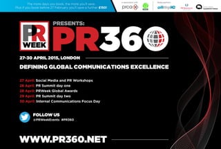27-30 APRIL 2015, LONDON
WWW.PR360.NET
DEFINING GLOBAL COMMUNICATIONS EXCELLENCE
27 April: Social Media and PR Workshops
28 April: PR Summit day one
28 April: PRWeek Global Awards
29 April: PR Summit day two
30 April: Internal Communications Focus Day
The more days you book, the more you’ll save.
Plus if you book before 27 February you’ll save a further £150!
FOLLOW US
@PRWeekEvents #PR360
Media partners:In association with
CoverSpeakers
About
PR360
PRSummit
Day1
PRSummit
Day2
Internal
Comms
FocusDay
Workshops
PRWeek
Global
Awards
 
