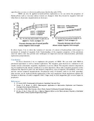 open the plate tectonics revolution in earth science back in the early 1970s.
NRM can also be applied in hydrocarbons exploration as we can notice the properties of
Hydrocarbons such as viscosity surface tension are changed; when they treated in magnetic field and
when there is oil present, magnetization are decreases.
In above figure, I try to show the variation of viscosity of content of hydrocarbons with respect to
increment of strength of magnetic field. Understanding of the magnetic properties of the petroleum
reservoir matrix rock may provide new techniques for improved reservoir characterization, petroleum
exploration and production.
Conclusion:
In above discussion I try to emphasize the property of NRM. We can work with NRM in
petroleum exploration as well as mineral exploration. The magnetic grain fraction in a sediment or soil
usually consists of hematite, magnetite, maghemite or an iron sulfide. The magnetic mineral composition
may be modified by the climatic conditions at or after deposition. These affect magnetic properties of the
sediment that depend on grain size and mineral composition, such as magnetic susceptibility, coercivity
and the various remanent magnetizations. Geophysical study of dynamic earth as sea floor spreading,
plate tectonic can be studied with the applications of the rock magnetism. Rock magnetism explains the
variation in direction of earth’s magnetic field. I hope study in rock magnetism give us new aspect to
geophysics.
References:
 W. Lowrie (2007). Fundamentals of Geophysics. Cambridge University Press.
 Turner, P. & Turner, A. (1995). Palaeomagnetic Applications in Hydrocarbon Exploration and Production.
Geological Society Special Publication.
 Cox & Hart. (1986). Plate Tectonics: How it Works. Oxford, UK, Blackwell Scientific Publications.
 H. Guo, Z. Liu, Y. Chen, & R. Yao. A Study of Magnetic Effects on the Physicochemical Properties of Individual
Hydrocarbons. China, Logistical Engineering College.
 
