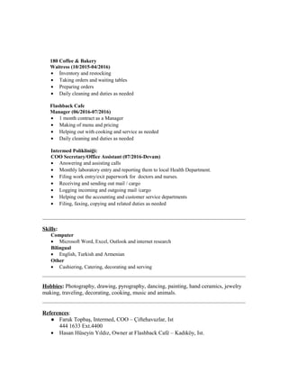 180 Coffee & Bakery
Waitress (10/2015-04/2016)
• İnventory and restocking
• Taking orders and waiting tables
• Preparing orders
• Daily cleaning and duties as needed
Flashback Cafe
Manager (06/2016-07/2016)
• 1 month contract as a Manager
• Making of menu and pricing
• Helping out with cooking and service as needed
• Daily cleaning and duties as needed
Intermed Polikliniği:
COO Secretary/Office Assistant (07/2016-Devam)
• Answering and assisting calls
• Monthly laboratory entry and reporting them to local Health Department.
• Filing work entry/exit paperwork for doctors and nurses.
• Receiving and sending out mail / cargo
• Logging incoming and outgoing mail /cargo
• Helping out the accounting and customer service departments
• Filing, faxing, copying and related duties as needed
Skills:
Computer
• Microsoft Word, Excel, Outlook and internet research
Bilingual
• English, Turkish and Armenian
Other
• Cashiering, Catering, decorating and serving
Hobbies: Photography, drawing, pyrography, dancing, painting, hand ceramics, jewelry
making, traveling, decorating, cooking, music and animals.
References:
● Faruk Topbaş, Intermed, COO – Çiftehavuzlar, Ist
444 1633 Ext.4400
• Hasan Hüseyin Yıldız, Owner at Flashback Café – Kadıköy, Ist.
 