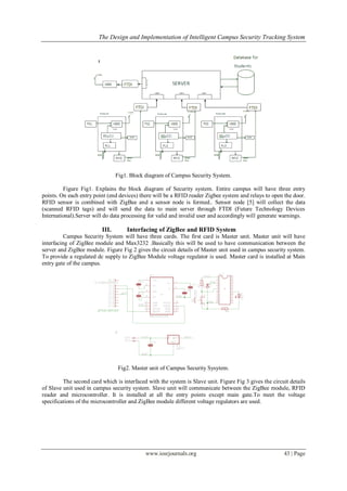 The Design and Implementation of Intelligent Campus Security Tracking System
www.iosrjournals.org 43 | Page
Fig1. Block diagram of Campus Security System.
Figure Fig1. Explains the block diagram of Security system. Entire campus will have three entry
points. On each entry point (end devices) there will be a RFID reader Zigbee system and relays to open the door.
RFID sensor is combined with ZigBee and a sensor node is formed.. Sensor node [5] will collect the data
(scanned RFID tags) and will send the data to main server through FTDI (Future Technology Devices
International).Server will do data processing for valid and invalid user and accordingly will generate warnings.
III. Interfacing of ZigBee and RFID System
Campus Security System will have three cards. The first card is Master unit. Master unit will have
interfacing of ZigBee module and Max3232 .Basically this will be used to have communication between the
server and ZigBee module. Figure Fig 2 gives the circuit details of Master unit used in campus security system.
To provide a regulated dc supply to ZigBee Module voltage regulator is used. Master card is installed at Main
entry gate of the campus.
Fig2. Master unit of Campus Security Sysytem.
The second card which is interfaced with the system is Slave unit. Figure Fig 3 gives the circuit details
of Slave unit used in campus security system. Slave unit will communicate between the ZigBee module, RFID
reader and microcontroller. It is installed at all the entry points except main gate.To meet the voltage
specifications of the microcontroller and ZigBee module different voltage regulators are used.
 