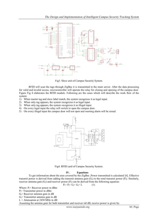 The Design and Implementation of Intelligent Campus Security Tracking System
www.iosrjournals.org 44 | Page
Fig3. Slave unit of Campus Security System.
RFID will scan the tags through ZigBee it is transmitted to the main server. After the data processing
for valid and invalid access, microcontroller will operate the relay for closing and opening of the campus door.
Figure Fig 4 elaborates the RFID module. Following are the cases which will describe the work flow of the
system:
1) When master tag and slave label match, the system recognizes it as legal input.
2) When only tag appears, the system recognizes it as legal input.
3) When only tag appears, the system recognizes it as illegal input.
4) On every legal input the relay will switch to open the campus door.
5) On every illegal input the campus door will not open and warning alarm will be raised.
Fig4. RFID card of Campus Security System.
IV. Equations
To get information about the area covered by the ZigBee ,Power transmitted is calculated [6]. Effective
transmit power is derived from adding the transmit antenna gain (Gt) to the total transmit power (Pt). Similarly,
receiver antenna gain (Gr) and receiver power (Pr) can be derived from the following equation:
Pr= Pt+ Gr+ Gt+ L (1)
Where: Pr= Receiver power in dBm
Pt= Transmitter power in dBm
Gr= Receiver antenna gain in dB
Gt= Transmitter antenna gain in dB
L = Attenuation at 2450 MHz in dB
Assuming the antenna gain for both transmitter and receiver is0 dB, receive power is given by:
 