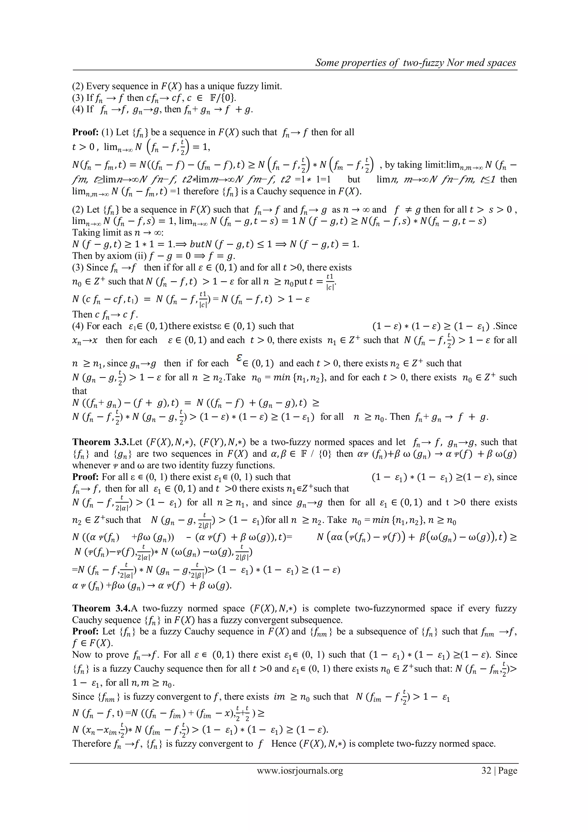 Some properties of two-fuzzy Nor med spaces
www.iosrjournals.org 32 | Page
(2) Every sequence in 𝐹(𝑋) has a unique fuzzy limit.
(3) If 𝑓𝑛 → 𝑓 then 𝑐𝑓𝑛→ 𝑐𝑓, 𝑐 ∈ 𝔽/ 0 .
(4) If 𝑓𝑛 →𝑓, 𝑔 𝑛→𝑔, then 𝑓𝑛 + 𝑔 𝑛 → 𝑓 + 𝑔.
Proof: (1) Let {𝑓𝑛 } be a sequence in 𝐹(𝑋) such that 𝑓𝑛 → 𝑓 then for all
𝑡 > 0 , lim 𝑛→∞ 𝑁 𝑓𝑛 − 𝑓,
𝑡
2
= 1,
𝑁 𝑓𝑛 − 𝑓𝑚 , 𝑡 = 𝑁 (𝑓𝑛 − 𝑓) − (𝑓𝑚 − 𝑓), 𝑡 ≥ 𝑁 𝑓𝑛 − 𝑓,
𝑡
2
∗ 𝑁 𝑓𝑚 − 𝑓,
𝑡
2
, by taking limit:lim 𝑛,𝑚→∞ 𝑁 𝑓𝑛 −
𝑓𝑚, 𝑡≥lim 𝑛→∞ 𝑁 𝑓𝑛− 𝑓, 𝑡2∗lim 𝑚→∞ 𝑁 𝑓𝑚− 𝑓, 𝑡2 =1∗ 1=1 but lim 𝑛, 𝑚→∞ 𝑁 𝑓𝑛− 𝑓𝑚, 𝑡≤1 then
lim 𝑛,𝑚→∞ 𝑁 𝑓𝑛 − 𝑓𝑚 , 𝑡 =1 therefore {𝑓𝑛 } is a Cauchy sequence in 𝐹(𝑋).
(2) Let {𝑓𝑛 } be a sequence in 𝐹(𝑋) such that 𝑓𝑛 → 𝑓 and 𝑓𝑛 → 𝑔 as 𝑛 → ∞ and 𝑓 ≠ 𝑔 then for all 𝑡 > 𝑠 > 0 ,
lim 𝑛→∞ 𝑁 𝑓𝑛 − 𝑓, 𝑠 = 1, lim 𝑛→∞ 𝑁 𝑓𝑛 − 𝑔, 𝑡 − 𝑠 = 1 𝑁 𝑓 − 𝑔, 𝑡 ≥ 𝑁 𝑓𝑛 − 𝑓, 𝑠 ∗ 𝑁 𝑓𝑛 − 𝑔, 𝑡 − 𝑠
Taking limit as 𝑛 → ∞:
𝑁 𝑓 − 𝑔, 𝑡 ≥ 1 ∗ 1 = 1.⟹ 𝑏𝑢𝑡𝑁 𝑓 − 𝑔, 𝑡 ≤ 1 ⟹ 𝑁 𝑓 − 𝑔, 𝑡 = 1.
Then by axiom (ii) 𝑓 − 𝑔 = 0 ⟹ 𝑓 = 𝑔.
(3) Since 𝑓𝑛 →𝑓 then if for all 𝜀 ∈ (0, 1) and for all 𝑡 >0, there exists
𝑛0 ∈ 𝑍+
such that 𝑁 (𝑓𝑛 − 𝑓, 𝑡) > 1 − 𝜀 for all 𝑛 ≥ 𝑛0put 𝑡 =
𝑡1
𝑐
.
𝑁 (𝑐 𝑓𝑛 − 𝑐𝑓, 𝑡1) = 𝑁 (𝑓𝑛 − 𝑓,
𝑡1
𝑐
) = 𝑁 (𝑓𝑛 − 𝑓, 𝑡) > 1 − 𝜀
Then 𝑐 𝑓𝑛 → 𝑐 𝑓.
(4) For each 𝜀1∈ (0, 1)there existsε ∈ (0, 1) such that (1 − 𝜀) ∗ (1 − 𝜀) ≥ (1 − 𝜀1) .Since
𝑥 𝑛 →𝑥 then for each 𝜀 ∈ (0, 1) and each 𝑡 > 0, there exists 𝑛1 ∈ 𝑍+
such that 𝑁 (𝑓𝑛 − 𝑓,
𝑡
2
) > 1 − 𝜀 for all
𝑛 ≥ 𝑛1, since 𝑔 𝑛→𝑔 then if for each ∈ (0, 1) and each 𝑡 > 0, there exists 𝑛2 ∈ 𝑍+
such that
𝑁 (𝑔 𝑛 − 𝑔,
𝑡
2
) > 1 − 𝜀 for all 𝑛 ≥ 𝑛2.Take 𝑛0 = 𝑚𝑖𝑛 {𝑛1, 𝑛2}, and for each 𝑡 > 0, there exists 𝑛0 ∈ 𝑍+
such
that
𝑁 ((𝑓𝑛 + 𝑔 𝑛 ) − (𝑓 + 𝑔), 𝑡) = 𝑁 ((𝑓𝑛 − 𝑓) + (𝑔 𝑛 − 𝑔), 𝑡) ≥
𝑁 (𝑓𝑛 − 𝑓,
𝑡
2
) ∗ 𝑁 (𝑔 𝑛 − 𝑔,
𝑡
2
) > (1 − 𝜀) ∗ (1 − 𝜀) ≥ (1 − 𝜀1) for all 𝑛 ≥ 𝑛0. Then 𝑓𝑛 + 𝑔 𝑛 → 𝑓 + 𝑔.
Theorem 3.3.Let (𝐹(𝑋), 𝑁,∗), (𝐹(𝑌), 𝑁,∗) be a two-fuzzy normed spaces and let 𝑓𝑛 → 𝑓, 𝑔 𝑛→𝑔, such that
{𝑓𝑛 } and {𝑔 𝑛} are two sequences in 𝐹(𝑋) and 𝛼, 𝛽 ∈ 𝔽 / {0} then 𝛼ᴪ (𝑓𝑛 )+𝛽 ⍵ (𝑔 𝑛) → 𝛼 ᴪ(𝑓) + 𝛽 ⍵(𝑔)
whenever ᴪ and ⍵ are two identity fuzzy functions.
Proof: For all ε ∊ (0, 1) there exist 𝜀1∊ (0, 1) such that (1 − 𝜀1) ∗ (1 − 𝜀1) ≥(1 − 𝜀), since
𝑓𝑛 → 𝑓, then for all 𝜀1 ∈ (0, 1) and 𝑡 >0 there exists 𝑛1∊𝑍+
such that
𝑁 (𝑓𝑛 − 𝑓,
𝑡
2 𝛼
) > (1 − 𝜀1) for all 𝑛 ≥ 𝑛1, and since 𝑔 𝑛→𝑔 then for all 𝜀1 ∈ (0, 1) and t >0 there exists
𝑛2 ∈ 𝑍+
such that 𝑁 (𝑔 𝑛 − 𝑔,
𝑡
2 𝛽
) > 1 − 𝜀1 for all 𝑛 ≥ 𝑛2. Take 𝑛0 = 𝑚𝑖𝑛 {𝑛1, 𝑛2}, 𝑛 ≥ 𝑛0
𝑁 ((𝛼 ᴪ(𝑓𝑛 ) +𝛽⍵ (𝑔 𝑛)) – (𝛼 ᴪ(𝑓) + 𝛽 ⍵(𝑔)), 𝑡)= 𝑁 𝛼⍺ ᴪ 𝑓𝑛 − ᴪ 𝑓 + 𝛽 ⍵ 𝑔 𝑛 − ⍵ 𝑔 , 𝑡 ≥
𝑁 (ᴪ(𝑓𝑛 )−ᴪ(𝑓),
𝑡
2 𝛼
)∗ 𝑁 (⍵(𝑔 𝑛) −⍵(𝑔),
𝑡
2 𝛽
)
=𝑁 (𝑓𝑛 − 𝑓,
𝑡
2 𝛼
) ∗ 𝑁 (𝑔 𝑛 − 𝑔,
𝑡
2 𝛽
)> 1 − 𝜀1 ∗ 1 − 𝜀1 ≥ (1 − 𝜀)
𝛼 ᴪ (𝑓𝑛) +𝛽⍵ (𝑔 𝑛) → 𝛼 ᴪ(𝑓) + 𝛽 ⍵(𝑔).
Theorem 3.4.A two-fuzzy normed space (𝐹(𝑋), 𝑁,∗) is complete two-fuzzynormed space if every fuzzy
Cauchy sequence {𝑓𝑛 } in 𝐹(𝑋) has a fuzzy convergent subsequence.
Proof: Let {𝑓𝑛 } be a fuzzy Cauchy sequence in 𝐹(𝑋) and {𝑓𝑛𝑚 } be a subsequence of {𝑓𝑛 } such that 𝑓𝑛𝑚 →𝑓,
𝑓 ∈ 𝐹(𝑋).
Now to prove 𝑓𝑛 →𝑓. For all 𝜀 ∊ (0, 1) there exist 𝜀1∊ (0, 1) such that (1 − 𝜀1) ∗ (1 − 𝜀1) ≥(1 − 𝜀). Since
{𝑓𝑛 } is a fuzzy Cauchy sequence then for all 𝑡 >0 and 𝜀1∊ (0, 1) there exists 𝑛0 ∈ 𝑍+
such that: 𝑁 (𝑓𝑛 − 𝑓𝑚 ,
𝑡
2
)>
1 − 𝜀1, for all 𝑛, 𝑚 ≥ 𝑛0.
Since {𝑓𝑛𝑚 } is fuzzy convergent to 𝑓, there exists 𝑖𝑚 ≥ 𝑛0 such that 𝑁 (𝑓𝑖𝑚 − 𝑓,
𝑡
2
) > 1 − 𝜀1
𝑁 (𝑓𝑛 − 𝑓, t) =𝑁 ((𝑓𝑛 − 𝑓𝑖𝑚 ) + (𝑓𝑖𝑚 − 𝑥),
𝑡
2
+
𝑡
2
) ≥
𝑁 (𝑥 𝑛 −𝑥𝑖𝑚 ,
𝑡
2
)∗ 𝑁 (𝑓𝑖𝑚 − 𝑓,
𝑡
2
) > 1 − 𝜀1 ∗ 1 − 𝜀1 ≥ (1 − 𝜀).
Therefore 𝑓𝑛 →𝑓, {𝑓𝑛 } is fuzzy convergent to 𝑓 Hence (𝐹(𝑋), 𝑁,∗) is complete two-fuzzy normed space.
 