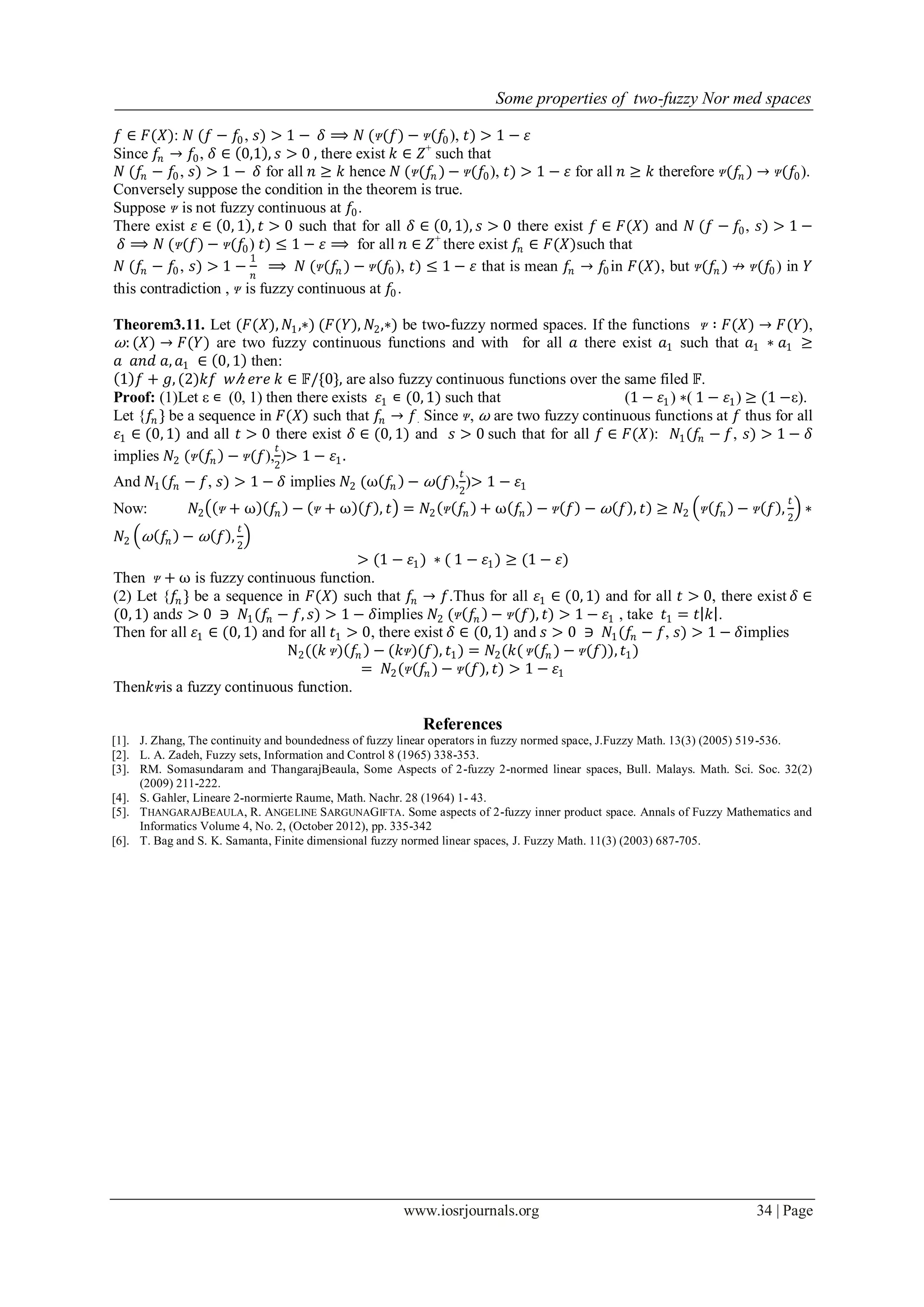 Some properties of two-fuzzy Nor med spaces
www.iosrjournals.org 34 | Page
𝑓 ∈ 𝐹(𝑋): 𝑁 (𝑓 − 𝑓0, 𝑠) > 1 − 𝛿 ⟹ 𝑁 (ᴪ(𝑓) − ᴪ(𝑓0), 𝑡) > 1 − 𝜀
Since 𝑓𝑛 → 𝑓0, 𝛿 ∈ 0,1 , 𝑠 > 0 , there exist 𝑘 ∈ 𝑍+
such that
𝑁 (𝑓𝑛 − 𝑓0, 𝑠) > 1 − 𝛿 for all 𝑛 ≥ 𝑘 hence 𝑁 (ᴪ(𝑓𝑛 ) − ᴪ(𝑓0), 𝑡) > 1 − 𝜀 for all 𝑛 ≥ 𝑘 therefore ᴪ(𝑓𝑛 ) → ᴪ(𝑓0).
Conversely suppose the condition in the theorem is true.
Suppose ᴪ is not fuzzy continuous at 𝑓0.
There exist 𝜀 ∈ 0, 1 , 𝑡 > 0 such that for all 𝛿 ∈ 0, 1 , 𝑠 > 0 there exist 𝑓 ∈ 𝐹(𝑋) and 𝑁 (𝑓 − 𝑓0, 𝑠) > 1 −
𝛿 ⟹ 𝑁 (ᴪ(𝑓) − ᴪ(𝑓0) 𝑡) ≤ 1 − 𝜀 ⟹ for all 𝑛 ∈ 𝑍+
there exist 𝑓𝑛 ∈ 𝐹(𝑋)such that
𝑁 (𝑓𝑛 − 𝑓0, 𝑠) > 1 −
1
𝑛
⟹ 𝑁 (ᴪ(𝑓𝑛 ) − ᴪ(𝑓0), 𝑡) ≤ 1 − 𝜀 that is mean 𝑓𝑛 → 𝑓0in 𝐹(𝑋), but ᴪ(𝑓𝑛 ) ↛ ᴪ(𝑓0) in 𝑌
this contradiction , ᴪ is fuzzy continuous at 𝑓0.
Theorem3.11. Let (𝐹(𝑋), 𝑁1,∗) (𝐹(𝑌), 𝑁2,∗) be two-fuzzy normed spaces. If the functions ᴪ ∶ 𝐹(𝑋) → 𝐹(𝑌),
⍵: (𝑋) → 𝐹(𝑌) are two fuzzy continuous functions and with for all 𝑎 there exist 𝑎1 such that 𝑎1 ∗ 𝑎1 ≥
𝑎 𝑎𝑛𝑑 𝑎, 𝑎1 ∈ 0, 1 then:
1 𝑓 + 𝑔, (2)𝑘𝑓 𝑤 𝑕 𝑒𝑟𝑒 𝑘 ∈ 𝔽/{0}, are also fuzzy continuous functions over the same filed 𝔽.
Proof: (1)Let ε ∊ (0, 1) then there exists 𝜀1 ∊ (0, 1) such that (1 − 𝜀1) ∗( 1 − 𝜀1) ≥ (1 −ε).
Let {𝑓𝑛 } be a sequence in 𝐹(𝑋) such that 𝑓𝑛 → 𝑓. Since ᴪ, ⍵ are two fuzzy continuous functions at 𝑓 thus for all
𝜀1 ∈ (0, 1) and all 𝑡 > 0 there exist 𝛿 ∈ (0, 1) and 𝑠 > 0 such that for all 𝑓 ∈ 𝐹(𝑋): 𝑁1(𝑓𝑛 − 𝑓, 𝑠) > 1 − 𝛿
implies 𝑁2 (ᴪ 𝑓𝑛 − ᴪ(𝑓),
𝑡
2
)> 1 − 𝜀1.
And 𝑁1(𝑓𝑛 − 𝑓, 𝑠) > 1 − 𝛿 implies 𝑁2 (⍵ 𝑓𝑛 − ⍵(𝑓),
𝑡
2
)> 1 − 𝜀1
Now: 𝑁2 ᴪ + ⍵ 𝑓𝑛 − ᴪ + ⍵ 𝑓 , 𝑡 = 𝑁2 ᴪ 𝑓𝑛 + ⍵ 𝑓𝑛 − ᴪ 𝑓 − ⍵ 𝑓 , 𝑡 ≥ 𝑁2 ᴪ 𝑓𝑛 − ᴪ 𝑓 ,
𝑡
2
∗
𝑁2 ⍵ 𝑓𝑛 − ⍵ 𝑓 ,
𝑡
2
> (1 − 𝜀1) ∗ ( 1 − 𝜀1) ≥ (1 − 𝜀)
Then ᴪ + ⍵ is fuzzy continuous function.
(2) Let {𝑓𝑛 } be a sequence in 𝐹(𝑋) such that 𝑓𝑛 → 𝑓.Thus for all 𝜀1 ∈ (0, 1) and for all 𝑡 > 0, there exist 𝛿 ∈
(0, 1) and𝑠 > 0 ∋ 𝑁1(𝑓𝑛 − 𝑓, 𝑠) > 1 − 𝛿implies 𝑁2 (ᴪ 𝑓𝑛 − ᴪ(𝑓), 𝑡) > 1 − 𝜀1 , take 𝑡1 = 𝑡 𝑘 .
Then for all 𝜀1 ∈ (0, 1) and for all 𝑡1 > 0, there exist 𝛿 ∈ (0, 1) and 𝑠 > 0 ∋ 𝑁1(𝑓𝑛 − 𝑓, 𝑠) > 1 − 𝛿implies
N2((𝑘 ᴪ) 𝑓𝑛 − (𝑘ᴪ)(𝑓), 𝑡1) = 𝑁2(𝑘( ᴪ(𝑓𝑛 ) − ᴪ(𝑓)), 𝑡1)
= 𝑁2(ᴪ(𝑓𝑛 ) − ᴪ(𝑓), 𝑡) > 1 − 𝜀1
Then𝑘ᴪis a fuzzy continuous function.
References
[1]. J. Zhang, The continuity and boundedness of fuzzy linear operators in fuzzy normed space, J.Fuzzy Math. 13(3) (2005) 519-536.
[2]. L. A. Zadeh, Fuzzy sets, Information and Control 8 (1965) 338-353.
[3]. RM. Somasundaram and ThangarajBeaula, Some Aspects of 2-fuzzy 2-normed linear spaces, Bull. Malays. Math. Sci. Soc. 32(2)
(2009) 211-222.
[4]. S. Gahler, Lineare 2-normierte Raume, Math. Nachr. 28 (1964) 1- 43.
[5]. THANGARAJBEAULA, R. ANGELINE SARGUNAGIFTA. Some aspects of 2-fuzzy inner product space. Annals of Fuzzy Mathematics and
Informatics Volume 4, No. 2, (October 2012), pp. 335-342
[6]. T. Bag and S. K. Samanta, Finite dimensional fuzzy normed linear spaces, J. Fuzzy Math. 11(3) (2003) 687-705.
 