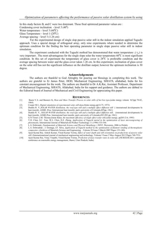 Optimization of parameters affecting the performance of passive solar distillation system by using
www.iosrjournals.org 42 | Page
In this study factors B, and C were two dominant. These final optimized parameter values are :
Condensing cover inclination - level 3 (400
)
Water temperature – level 3 (600
C)
Glass Temperature – level 1 (280
C)
Average spacing – level 3 (1.26 cm)
For the experimental design of single slop passive solar still in the indoor simulation applied Taguchi
approach. Uses a special design of orthogonal array, only nine experiments where needed to determine the
optimum condition for the finding the best operating parameter in single slope passive solar still in indoor
simulation.
The experiment conducted with the Taguchi method has demonstrated that water temperature .( tw) is
very important . The most advantageous for the single slope solar the water temperature 600
C is most significant
condition. In this set of experiment the temperature of glass cover is 280
C is preferable condition and the
average spacing between water and the glass cover taken 1.26 cm. In this experiment, inclination of glass cover
on the solar still has not the significant influence on the distillate output; however the optimum inclination is 30
degree.
Acknowledgements
The authors are thankful to God Almighty for pouring out blessings in completing this work. The
authors are grateful to Er James Peter, HOD, Mechanical Engineering, SHIATS, allahabad, India for his
constant encouragement for the work. The authors are thankful to Dr A.K.Rai, Assistant Professor, Department
of Mechanical Engineering, SHIATS, Allahabad, India for his support and guidance. The authors are debted to
the Editorial board of Journal of Mechanical and Civil Engineering for appreciating this paper.
REFERENCES
[1] Baum V.A. and Baranov K, Heat and Mass Transfer Process in solar stills of hot box type,(solar energy volume 8(3)pp 78-82,
1964)
[2]. Cooper M.I., Digital simulation of experimental solar still data,(Solar energy,pp14-75, 1973)
[3]. Dunkle R. V.,SOLAR WATER distillation, the roof type still and a multiple effect diffusion still ( international developments In
heat transfer ,ASME ,Proc. International heat transfer, partv,university of Colorado,895pp, 1961)
[4]. Dunkle R. V., SOLAR WATER distillation, the roof type still and a multiple effect diffusion still, (international developments In
heat transfer, ASME,Proc. International heat transfer, partv,university of Colorado,895-992 pp, 1961)
[5]. G N Tiwari ,J.M. Thomas,Imran Khan, the maximum efficiency of single effect solar still,(solar energy, pp205-214, 1995)
[6] Y.H. Chen, S.C. Tam, W.L. Chen, H.Z. Zheng, Application of Taguchi metod in the optimization of laser microengraving of
photomasks, International Journal of Materials & Product Technology 11 (1996) 333-344.
[7] L.A. Dobrzaski, Fundamentals of Materials Science and Physical Metallurgy. ( WNT, Warszawa, 2006 in Polish).
[8] L.A. Dobrzañski , J. Domaga, J.F. Silva, Application of Taguchi method in the optimisation of filament winding of thermoplastic
composites ,(Archives of Materials Science and Engineering , Volume 28 Issue 3 March 2007 Pages 133-140).
[9] Ajeet Kumar Rai, Ashish Kumar, Vinod Kumar Verma, Effect of water depth and still orientation on productivity of passive solar
still, (Internationational journal of mechanical engineering and technology, Volume 3 Issue 2 May-August 2012 Pages 740-753).
[10] Ajeet Kumar Rai, Vinay Tripathi, Vinod Kumar Verma, Prediction of mass transfer rates in solar still, (NCREEM-2011, national
conference on renewable energy management, Jhansi, Uttar Pradesh, India)
 