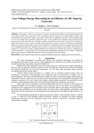 IOSR Journal of Electrical and Electronics Engineering (IOSR-JEEE)
e-ISSN: 2278-1676,p-ISSN: 2320-3331, Volume 7, Issue 3 (Sep. - Oct. 2013), PP 32-47
www.iosrjournals.org
www.iosrjournals.org 32 | Page
Low Voltage Energy Harvesting by an Efficient AC-DC Step-Up
Converter
K. Madhuri , Dr.A Srujana
Student in EEE Department Professor & HOD for EEE Department Sri Venkateshwara Engineering College,
Suryapet
Abstract: In this paper, a direct ac-to-dc power converter is proposed for efficient energy harvesting from the
low voltage inertial micro generators. The conventional power converters use diode bridge rectifiers and
condition the micro generator outputs in two stages. Hence, they are inefficient and may not be a feasible option
for very low voltage micro generators. Moreover, they are not conducive for optimum energy harvesting. The
proposed converter avoids the use of bridge rectifiers, and directly converts the ac input to the required dc
output. This converter uses a boost converter and a buck-boost converter to process the positive and negative
half cycles of the ac input voltage, respectively. Furthermore, using this converter, maximum energy harvesting
can be implemented effectively. Analysis of the converter is carried out. Based on the analysis, two schemes are
proposed to control the converter. Design guidelines are presented for selecting the converter component and
control parameters. A self-starting circuit is proposed for independent operation of the converter. Simulation
results are presented to validate the proposed converter topology and control scheme.
Key words: AC–DC conversion, boost converter, energy harvesting, low power, low voltage, power converter control.
I. Introduction
The recent development of compact and efficient semi conductor technologies has enabled the
development of low-power wireless devices. Typical applications for such devices are wireless sensor nodes for
structural monitoring, data transfer, biomedical implants etc.
Batteries have been traditionally used as the energy source for such low-power wireless applications.
However, they are inherently limited by capacity and size considerations. Therefore, they need to be recharged
and replaced periodically. For low-power requirement of a few milli watts, harvesting energy from the
environment has become feasible option.
Vibration based energy harvesting is a popular way of extracting electrical energy from the
environment. In particular, electromagnetic micro generators work on the principle of faraday‟s law of
electromagnetism. They utilize ambient vibrations to enable movement of a permanent magnet which induces an
electromotive force in a stationary coil. The amount of harvested energy can be controlled by changing the load
resistance connected to the coil. Unlike other popular vibration-based generators like piezo-electric micro
generators, electromagnetic generators have to be specifically designed for a particular environment.
Many types of micro generators, used in the self-powered devices, are reported in the literature for
harvesting different forms of ambient energies [1]–[6]. The power level of the inertial -micro-generators is
normally very low ranging from few microwatts to tens of mill watts. Based on the energy conversion principle,
the inertial micro-generators can be classified mainly into three types: electromagnetic, piezoelectric, and
electrostatic [5], [6], among them, the electromagnetic micro-generators have the highest energy density [5], [7]
- [10].
The electromagnetic generators are typically spring-mass damper- based resonance systems „as shown
in Fig.1‟ in which the small amplitude ambient mechanical vibrations are amplified into larger amplitude
translational movements and the mechanical energy of the motion is converted to electrical energy by
electromagnetic coupling.
Fig .1 Schematic diagram of an inertial micro generator
 
