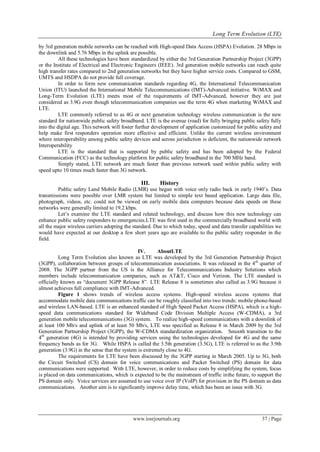 Long Term Evolution (LTE)
www.iosrjournals.org 37 | Page
by 3rd generation mobile networks can be reached with High-speed Data Access (HSPA) Evolution. 28 Mbps in
the downlink and 5.76 Mbps in the uplink are possible.
All these technologies have been standardized by either the 3rd Generation Partnership Project (3GPP)
or the Institute of Electrical and Electronic Engineers (IEEE). 3rd generation mobile networks can reach quite
high transfer rates compared to 2nd generation networks but they have higher service costs. Compared to GSM,
UMTS and HSDPA do not provide full coverage.
In order to form new communication standards regarding 4G, the International Telecommunication
Union (ITU) launched the International Mobile Telecommunications (IMT)-Advanced initiative. WiMAX and
Long-Term Evolution (LTE) meets most of the requirements of IMT-Advanced, however they are just
considered as 3.9G even though telecommunication companies use the term 4G when marketing WiMAX and
LTE.
LTE commonly referred to as 4G or next generation technology wireless communication is the new
standard for nationwide public safety broadband. LTE is the avenue (road) for fully bringing public safety fully
into the digital age. This network will foster further development of application customized for public safety and
help make first responders operation more effective and efficient. Unlike the current wireless environment
where interoperability among public safety devices and across jurisdiction is deficient, the nationwide network
Interoperability
LTE is the standard that is supported by public safety and has been adopted by the Federal
Communication (FCC) as the technology platform for public safety broadband in the 700 MHz band.
Simply stated, LTE network are much faster than previous network used within public safety with
speed upto 10 times much faster than 3G network.
III. History
Public safety Land Mobile Radio (LMR) use began with voice only radio back in early 1940’s. Data
transmissions were possible over LMR system but limited to simple text based application. Large data file,
photograph, videos, etc. could not be viewed on early mobile data computers because data speeds on these
networks were generally limited to 19.2 kbps.
Let’s examine the LTE standard and related technology, and discuss how this new technology can
enhance public safety responders to emergencies.LTE was first used in the commercially broadband world with
all the major wireless carriers adopting the standard. Due to which today, speed and data transfer capabilities we
would have expected at our desktop a few short years ago are available to the public safety responder in the
field.
IV. AboutLTE
Long Term Evolution also known as LTE was developed by the 3rd Generation Partnership Project
(3GPP), collaboration between groups of telecommunication associations. It was released in the 4th
quarter of
2008. The 3GPP partner from the US is the Alliance for Telecommunications Industry Solutions which
members include telecommunication companies, such as AT&T, Cisco and Verizon. The LTE standard is
officially known as “document 3GPP Release 8”. LTE Release 8 is sometimes also called as 3.9G because it
almost achieves full compliance with IMT-Advanced.
Figure 1 shows trends of wireless access systems. High-speed wireless access systems that
accommodate mobile data communications traffic can be roughly classified into two trends: mobile phone-based
and wireless LAN-based. LTE is an enhanced standard of High Speed Packet Access (HSPA), which is a high-
speed data communications standard for Wideband Code Division Multiple Access (W-CDMA), a 3rd
generation mobile telecommunications (3G) system. To realize high-speed communications with a downlink of
at least 100 Mb/s and uplink of at least 50 Mb/s, LTE was specified as Release 8 in March 2009 by the 3rd
Generation Partnership Project (3GPP), the W-CDMA standardization organization. Smooth transition to the
4th
generation (4G) is intended by providing services using the technologies developed for 4G and the same
frequency bands as for 3G. While HSPA is called the 3.5th generation (3.5G), LTE is referred to as the 3.9th
generation (3.9G) in the sense that the system is extremely close to 4G.
The requirements for LTE have been discussed by the 3GPP starting in March 2005. Up to 3G, both
the Circuit Switched (CS) domain for voice communications and Packet Switched (PS) domain for data
communications were supported. With LTE, however, in order to reduce costs by simplifying the system, focus
is placed on data communications, which is expected to be the mainstream of traffic inthe future, to support the
PS domain only. Voice services are assumed to use voice over IP (VoIP) for provision in the PS domain as data
communications. Another aim is to significantly improve delay time, which has been an issue with 3G.
 