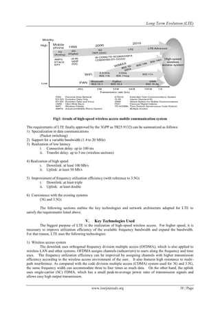 Long Term Evolution (LTE)
www.iosrjournals.org 38 | Page
Fig1: trends of high-speed wireless access mobile communication system
The requirements of LTE finally approved by the 3GPP as TR25.9132) can be summarized as follows:
1) Specialization in data communications
(Packet switching)
2) Support for a variable bandwidth (1.4 to 20 MHz)
3) Realization of low latency
i. Connection delay: up to 100 ms
ii. Transfer delay: up to 5 ms (wireless sections)
4) Realization of high speed
i. Downlink: at least 100 Mb/s
ii. Uplink: at least 50 Mb/s
5) Improvement of frequency utilization efficiency (with reference to 3.5G)
i. Downlink: at least triple
ii. Uplink: at least double
6) Coexistence with the existing systems
(3G and 3.5G)
The following sections outline the key technologies and network architecture adopted for LTE to
satisfy the requirements listed above.
V. Key Technologies Used
The biggest purpose of LTE is the realization of high-speed wireless access. For higher speed, it is
necessary to improve utilization efficiency of the available frequency bandwidth and expand the bandwidth.
For that reason, LTE uses the following technologies:
1) Wireless access system
The downlink uses orthogonal frequency division multiple access (OFDMA), which is also applied to
wireless LAN and other systems. OFDMA assigns channels (subcarriers) to users along the frequency and time
axes. The frequency utilization efficiency can be improved by assigning channels with higher transmission
efficiency according to the wireless access environment of the user. It also features high resistance to multi-
path interference. As compared with the code division multiple access (CDMA) system used for 3G and 3.5G,
the same frequency width can accommodate three to four times as much data. On the other hand, the uplink
uses single-carrier (SC) FDMA, which has a small peak-to-average power ratio of transmission signals and
allows easy high output transmission.
 