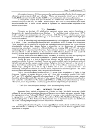 Long Term Evolution (LTE)
www.iosrjournals.org 41 | Page
A home subscriber server (HSS) stores user profiles such as various identifiers for identifying users and
information about services to which users subscribe. When a user accesses the network via an eNodeB or
NodeB, MME references the profile stored in the HSS for user authentication and service authentication.
A serving GPRS support node (SGSN) handles the authentication and location management of
terminals connected to W-CDMA and HSPA. General-purpose IPs is used to connect between these nodes,
which has enabled EPC to realize efficient transfer of high-speed data communications independent of the
wireless access systems.
VII. Conclusion
This paper has described LTE, whichrealizes high-speed wireless access services, byoutlining its
characteristics, key technologiesand network architecture. For even higher-speed wireless access, 3GPP is
already workingon the standardization of LTE-Advanced. LTE-Advanced is a wireless access system
positioned as4G and based on the LTE technology, as its nameindicates. It is targeted to realize high-speed
transmission of 1 GB/s.
This can be achievedby using carrier aggregation technology, whichaggregates multiple wireless bands
of 20 MHzin LTE for a high bandwidth of up to 100 MHz,and enhancing MIMO to support up to eightstreams.
Fujitsu has already been developingLTE terminals, base stations and core networkdevices and various elemental
technologiesfor realizing these devices. Fujitsu is alsoworking on the development of management
andengineering technologies required for efficientlybuilding and operating LTE and EPC and hasbeen
contributing to the start of commercial LTEservices. Fujitsu intends to continue to work ondevelopment for the
full-scale diffusion of LTE. In addition, for the realization of LTE-Advanced, Fujitsu will move ahead with
unceasing research and development from the standardization activities to commercialization.
Currently, the key areas these R&D engineers are looking at are things like traffic and signaling load
patterns: developing models and feedback methodologies for network testing and optimization.
Another key area is to look at changing user behavior, and the effect on the network, as new
smartphones and other devices are introduced. The goal is to complement high quality lab-based work with real-
life fieldwork to arrive at the smartest possible solution. We believe this kind of teamwork is vital not only to
gain a deep technical understanding of LTE networks, but also of how different customers use features in
different ways. Getting this end-to-end and top to bottom view of how LTE works in the field – and
continuously feeding this information back into the design, implementation and testing process – has helped
create the highest-performing and most stable LTE platforms on the market.
Thus we conclude that Long Term Evolution (LTE) is now clearly the technology of choice for Next
Generation Technology, a standard developed by the 3GPP. Early 3GPP technologies included GSM, EDGE,
UMTS and HSPA, all globally successful technologies based on FDD spectrum allocations, using a separate
channel for uplink and downlink. This approach of using separate channels for subscriber information has been
often used and is well understood. The standardized TDD flavor for LTE, conceived simultaneously with the
FDD version, is now at a point where it is attracting global attention and providing new possibilities.
LTE still faces some deployment challenges (which are currently being studied).
VIII. ACKNOWLEDGMENT
We express sincere gratitude to our guide Asst. Professor Mr. Awab Fakih for his support and valuable
guidance. He has motivated us throughout the course of the paper to work harder and achieve set goals. We are
also highly grateful toAsst. Professor Mr. Mujeeb Tamboli for providing us this wonderful topic .We would also
be highly grateful to Asst. ProfessorMrs. Chaya S Ravi and Asst. ProfessorMr. Afzal Shaikh for helping us. We
are also highly grateful to Asst. ProfessorMr. Ramjan Khatik, Head of Department (EXTC) and the Director,
Mr. Razzak Honnutagi for providing the facilities and conductive environment.
Authors gratefully acknowledge the financial support by their parent & family members in the present
work. Special thanks to our family and friends to encourage us and provide us with practical suggestions for the
improvement of our paper.
 