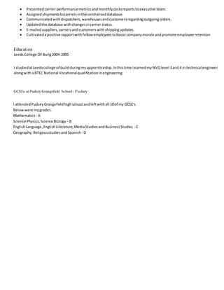  Presentedcarrier-performancemetricsandmonthlycostsreportstoexecutive team.
 Assignedshipmentstocarriersinthe centraliseddatabase.
 Communicatedwithdispatchers,warehousesandcustomersregardingoutgoingorders.
 Updatedthe database withchangesincarrier status.
 E-mailedsuppliers,carriersandcustomerswithshippingupdates.
 Cultivatedapositive rapportwithfellow employeestoboostcompanymorale andpromote employee retention
.
Education
LeedsCollege OFBuilg2004-2005
I studiedatLeedscollege of buildduringmyapprenticeship.Inthistime IearnedmyNVQlevel 3and 4 in technical engineer
alongwitha BTEC National Vocationalqualificationinengineering
GCSEs at Pudsey Grangefield School - Pudsey
I attendedPudseyGrangefieldhighschool andleftwithall 10of my GCSE's.
Belowwere mygrades.
Mathematics - A
Science Physics,Science Biology –B
EnglishLanguage,EnglishLiterature,MediaStudiesandBusinessStudies - C
Geography,ReligousstudiesandSpanish - D
 