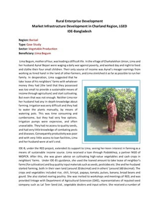Rural Enterprise Development
Market Infrastructure Development in Charland Region, LGED
IDE-Bangladesh
Region: Barisal
Type: Case Study
Sector: Vegetable Production
Beneficiary: Lima Begum
Lima Begum, motherof four,wasleadinga difficultlife. Inthe village of Charkalekhon Union, Lima and
her husband Aynal Bepari were waging a daily war against poverty, and worked day and night to feed
and clothe their four small children. Their only source of income was Aynal’s meager earnings from
working as hired hand in the land of other farmers, and Lima stretched it as far as possible to run her
family. In desperation, Lima suggested that he
take lease of his neighbors’ farms with whatever
money they had (the land that they possessed
was too small to provide a sustainable means of
income through agriculture) and start cultivating.
But even that was not enough. Neither Lima nor
her husband had any in-depth knowledge about
farming.Irrigationwasvery difficult and they had
to water the plants manually, by means of
watering pots. This was time consuming and
cumbersome, but they had very few options.
Irrigation pumps were expensive, and often
unavailable. Theyhad no access to quality seeds,
and had very little knowledge of combating pests
and diseases.Consequentlyproductivitywas poor
and with very little access to loan facilities, Lima
and her husband were at wit’s end.
IDE-B, under the RED project, extended its support to Lima, seeing her keen interest in farming as a
means of sustainable income source. Lima received a loan through Podokkhep, a partner NGO of
MIDPCR. After this, she was given advice on cultivating high-value vegetables and cash crops in
neighbors' farms. Under IDE-B’s guidance, she used the loaned amount to take lease of neighbor’s
farms(forcultivation) andbuyqualityinputmaterialssuchasseeds,pesticidesetc.She andherhusband
started farming, both in their own land (around 20 decimal) and in others’ (around 160 decimal). The
crops and vegetables included rice, chili, brinjal, papaya, tomato, pulses, banana, broad beans and
gourd. She also started rearing poultry. She was invited to workshops and meetings of RED, and was
provided linkage with Department of Agricultural Extension (DAE), representatives of reputed seed
company such as Lal Teer Seed Ltd., vegetable dealers and input sellers. She received a number of
 