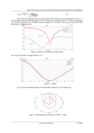Square Microstrip Antenna with Dual Probe for Dual Polarization in ISM Band
www.iosrjournals.org 30 | Page
(2)
Fig.2 shows the simulated return loss and isolation of the antenna versus the frequencies in the 1.8 - 3
GHz frequency range for the probe distances D. The isolation has a maximum value of 28 dB at the frequency
of 2.25 GHz with return loss of 22dB at resonant frequency of 2.44 GHz. The air gap provides a222 MHz
bandwidth, at 10 dB return loss.
Figure 1: Return loss and Isolations of the antenna
Fig.3 shows the VSWR of antenna which is 1.33
1.80 2.00 2.20 2.40 2.60 2.80 3.00
Freq [GHz]
1.00
2.00
3.00
4.00
5.00
6.00
7.00
8.00
9.00
10.00
11.00
Y1
Ansoft Corporation HFSSDesign2XY Plot 6
m1
Curve Info
VSWRt(coax_pin2_T1)
Setup1 : Sweep1
VSWRt(coax_pin1_T1)
Setup1 : Sweep1
Name X Y
m1 2.4030 1.3357
Figure 3: VSWR
Fig. 4,5 shows the radiation pattern of E and H plane respectively, with 5.96 dB gain.
Figure 4: Radiation pattern excitation at 2.4GHz E plane
 