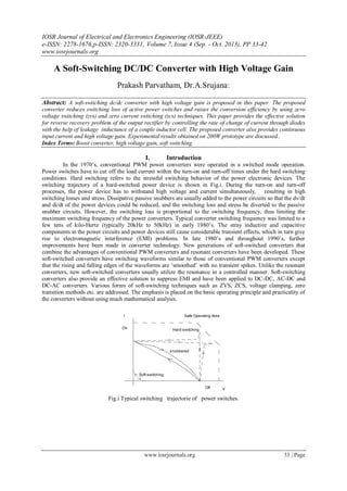 IOSR Journal of Electrical and Electronics Engineering (IOSR-JEEE)
e-ISSN: 2278-1676,p-ISSN: 2320-3331, Volume 7, Issue 4 (Sep. - Oct. 2013), PP 33-42
www.iosrjournals.org
www.iosrjournals.org 33 | Page
A Soft-Switching DC/DC Converter with High Voltage Gain
Prakash Parvatham, Dr.A.Srujana:
Abstract: A soft-switching dc/dc converter with high voltage gain is proposed in this paper. The proposed
converter reduces switching loss of active power switches and raises the conversion efficiency by using zero
voltage switching (zvs) and zero current switching (zcs) techniques. This paper provides the effective solution
for reverse recovery problem of the output rectifier by controlling the rate of change of current through diodes
with the help of leakage inductance of a couple inductor cell. The proposed converter also provides continuous
input current and high voltage gain. Experimental results obtained on 200W prototype are discussed..
Index Terms: Boost converter, high voltage gain, soft switching.
I. Introduction
In the 1970‟s, conventional PWM power converters were operated in a switched mode operation.
Power switches have to cut off the load current within the turn-on and turn-off times under the hard switching
conditions. Hard switching refers to the stressful switching behavior of the power electronic devices. The
switching trajectory of a hard-switched power device is shown in Fig.i. During the turn-on and turn-off
processes, the power device has to withstand high voltage and current simultaneously, resulting in high
switching losses and stress. Dissipative passive snubbers are usually added to the power circuits so that the dv/dt
and di/dt of the power devices could be reduced, and the switching loss and stress be diverted to the passive
snubber circuits. However, the switching loss is proportional to the switching frequency, thus limiting the
maximum switching frequency of the power converters. Typical converter switching frequency was limited to a
few tens of kilo-Hertz (typically 20kHz to 50kHz) in early 1980‟s. The stray inductive and capacitive
components in the power circuits and power devices still cause considerable transient effects, which in turn give
rise to electromagnetic interference (EMI) problems. In late 1980‟s and throughout 1990‟s, further
improvements have been made in converter technology. New generations of soft-switched converters that
combine the advantages of conventional PWM converters and resonant converters have been developed. These
soft-switched converters have switching waveforms similar to those of conventional PWM converters except
that the rising and falling edges of the waveforms are „smoothed‟ with no transient spikes. Unlike the resonant
converters, new soft-switched converters usually utilize the resonance in a controlled manner. Soft-switching
converters also provide an effective solution to suppress EMI and have been applied to DC-DC, AC-DC and
DC-AC converters. Various forms of soft-switching techniques such as ZVS, ZCS, voltage clamping, zero
transition methods etc. are addressed. The emphasis is placed on the basic operating principle and practicality of
the converters without using much mathematical analysis.
I
VOff
On
Soft-switching
Hard-switching
Safe Operating Area
snubbered
Fig.i Typical switching trajectorie of power switches.
 