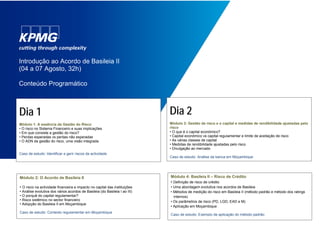 Introdução ao Acordo de Basileia II
(04 a 07 Agosto, 32h)
Conteúdo Programático
Dia 1
Módulo 1: A essência da Gestão do Risco
• O risco no Sistema Financeiro e suas implicações
• Em que consiste a gestão do risco?
• Perdas esperadas vs perdas não esperadas
• O ADN da gestão do risco, uma visão integrada
Caso de estudo: Identificar e gerir riscos da actividade
Módulo 2: O Acordo de Basileia II
• O risco na actividade financeira e impacto no capital das instituições
• Análise evolutiva dos vários acordos de Basileia (do Basileia I ao III)
• O porquê do capital regulamentar?
• Risco sistémico no sector financeiro
• Adopção do Basileia II em Moçambique
Caso de estudo: Contexto regulamentar em Moçambique
Dia 2
Módulo 3: Gestão de risco e o capital e medidas de rendibilidade ajustadas pelo
risco
• O que é o capital económico?
• Capital económico vs capital regulamentar e limite de aceitação de risco
• As várias classes de capital
• Medidas de rendibilidade ajustadas pelo risco
• Divulgação ao mercado
Caso de estudo: Análise da banca em Moçambique
Módulo 4: Basileia II – Risco de Crédito
• Definição de risco de crédito
• Uma abordagem evolutiva nos acordos de Basileia
• Métodos de medição do risco em Basileia II (método padrão e método dos ratings
internos)
• Os parâmetros de risco (PD, LGD, EAD e M)
• Aplicação em Moçambique
Caso de estudo: Exemplo de aplicação do método padrão
 