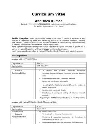 Curriculum vitae
Abhishek Kumar
Contact:- 9931987305/7541811302 E-mail:abhishekmiit@rediffmail.com
Kali asthan Begusarai – 851101 (Bihar)
Profile Snapshot: Sales professional having more than 2 years of experience with
abilities in implementing sales and marketing practices to augment business, develop
new markets, promote products for business excellence. Multi-tasking and competency
in meeting the dynamic requirements of the organization.
Make a promising career in an organization with a position to explore new areas of growth and to
work in a responsible position with learning opportunities and challenges.
Last 1 year work as Project officer in National Urban Livelihoods Mission govt. oriented program
Work experience
.working with HAVELLS INDIA
Organization HAVELLS
Designation RLM EXCUTIVE
Roles &
Responsebilities
 To Handling Area Jaynagar ,Madhubani ,Darbhanga,
Smastipur,Begusarai,Khagaria Monitoring schemes & support
sales
 support and quality check of retailer feedback
Liaison and coordination with retailer
 cancelling his/her(Retailer) problem and forwarded problem to
related department
 Handling 1000 registered Retailer
 Introducing, discussing and briefing all Schemes in havells
products .
Reporting to RLM Bihar cordinator (Mr. Pradeep Duby)
.working with National Urban Livelihoods Mission .(APMAS)
Organization APMAS
Designation Project officer
Job Duration 13 july 2014 to 12March 2016.
Roles &
Responsebilities
 To Handling Area Khagaria Municipal area
 Monitoring & supportive supervision for formulation &
strengthening of SHG/SLF/TLF.
 support and quality cheek for strengthing SHG/Federation.
 