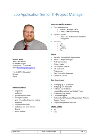 Bastian Kluth Senior IT-Project Manager Page 1/7
Job Application Senior IT-Project Manager
Bastian Kluth
Willi-Lauf-Allee 4
D-50858 Cologne
Mobile +49-172-2157998
email bewerbung.bpk@gmx.de
*16.06.1975, Düsseldorf
German
single
PERSONAL STRENGTH
 empathetic
 authentic
 great communication
 strong leadership
 goal-oriented and decision making
 analytical
 diligent and reliable
 dedicated and open-minded
 honest
 stress resilient
INDUSTRIES AND DEPARTMENTS
 Telecommunication
o Mobile – Billing & CRM
o Cable – OSS Provisioning
 Payment Systems
o Credit Card Authorisation and Fraud
Management
 Insurance
o Life
o Pension
o Liability
o Car
CAREER
 Bachelor International Management
 Senior IT-Projectmanager
 PMP-Certification
 Group Leader
 Development Expert
 Job Instructor
 Programmer
 Data Processing Salesman
 German A-Levels
CORE COMPETENCIES
 Managing up to 10 Persons
 Budget up to € 3,500,000
 Software Development
 Leading International and Virtual Teams
 Offshoring (esp. India)
 Customer Support
 Technical and Managerial Requirement Analysis
 Quality Control
 Project Management-Software
DRIVING LICENSES
 BE
 C1E
 